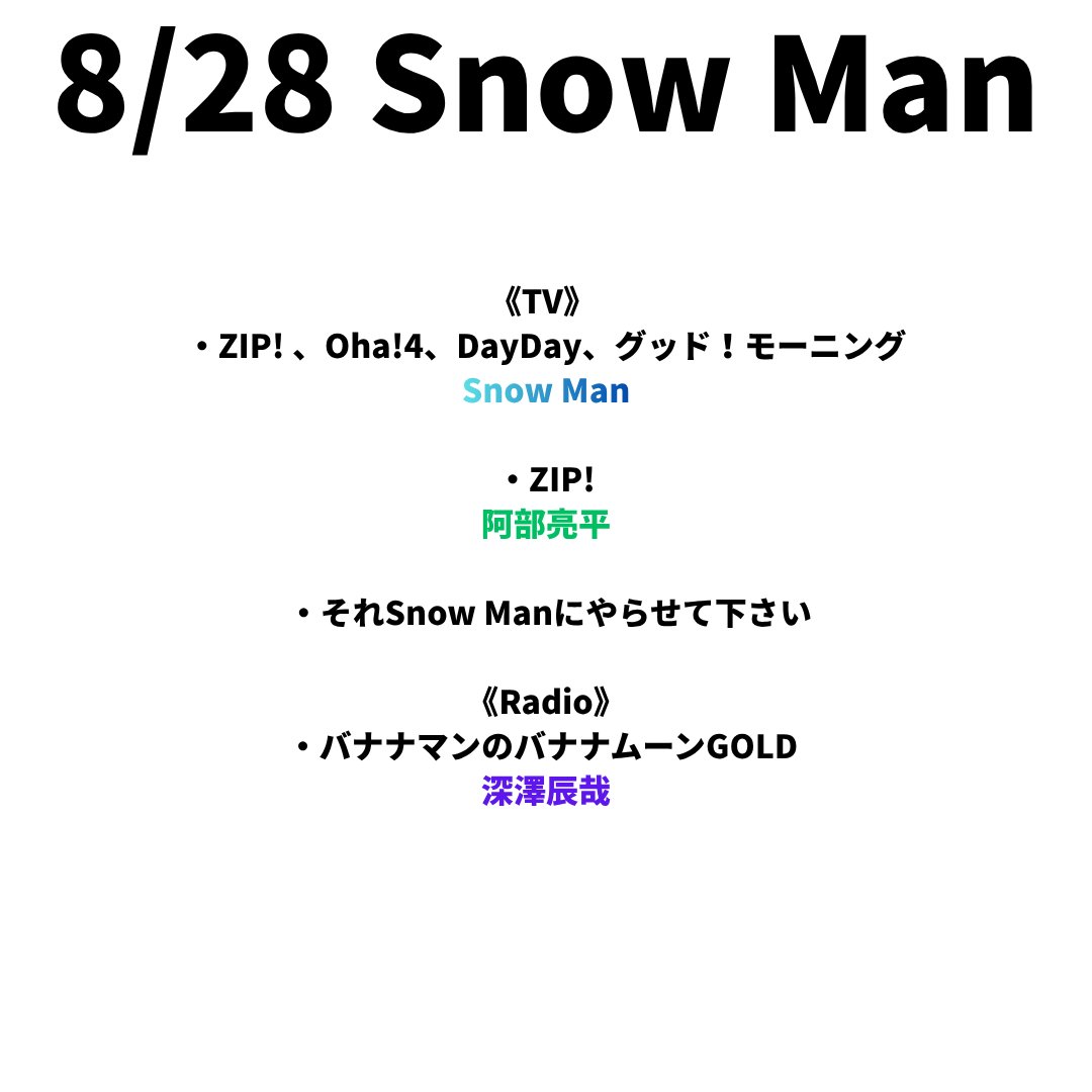 sunosoku_info's tweet photo. 8/28(金) Snow Man

《TV》
・ZIP! 、Oha!4、DayDay、グッド！モーニング
Snow Man

・ZIP! 
阿部亮平

・それSnow Manにやらせて下さい

《Radio》
・バナナマンのバナナムーンGOLD 
深澤辰哉

《TV地方》
・三重テレビ その日、どんな日？〜気になる予定を追ってみた〜 
向井康二

・RBC 千鳥かまいたちゴールデンアワー 
渡辺翔太