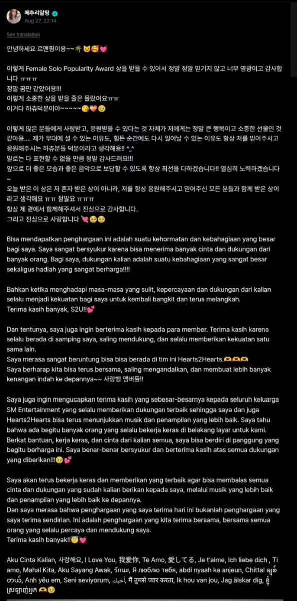 H2HCARMEN_INA's tweet photo. [270826] #CARMEN Weverse Post

Halo, ini Reumnping~~ 🌴😼🥰💓

Sungguh sangat tidak dipercaya, suatu kehormatan yang luar biasa, dan terima kasih banyak karena bisa menerima penghargaan Female Solo Popularity Award ㅠㅠㅠㅠ
Benar-benar terasa seperti mimpi!!!
Aku tidak menyangka akan menerima penghargaan yang sangat berharga ini ㅠㅠ
Ini semua berkat Hachu ~~~~~😘💝🥹

Bisa dicintai dan didukung oleh begitu banyak orang adalah kebahagiaan yang sangat besar dan hadiah yang sangat berharga bagiku.... Menurutku, alasan aku bisa berdiri di atas panggung dan bisa bangkit kembali di masa-masa sulit adalah berkat para Hachu yang selalu percaya dan mendukungku!! ^_^

Terima kasih banyak sampai kata-kata tidak cukup untuk mengutarakannya!!!
Ke depannya aku akan selalu melakukan yang terbaik agar bisa membalasnya dengan penampilan dan musik yang lebih baik!! Aku akan berusaha keras~

Penghargaan yang kuterima hari ini bukanlah penghargaan yang kuterima sendirian, melainkan penghargaan yang kuterima bersama semua orang yang selalu mendukung dan mempercayaiku ㅠㅠ Sungguh ㅠㅠㅠㅠ

Terima kasih dari lubuk hati yang terdalam karena selalu ada di sisiku.
Dan aku mencintai kalian dengan sepenuh hati 💘🥺🥺

Bisa mendapatkan penghargaan ini adalah suatu kehormatan dan kebahagiaan yang besar bagi saya. Saya sangat bersyukur karena bisa menerima banyak cinta dan dukungan dari banyak orang. Bagi saya, dukungan kalian adalah suatu kebahagiaan yang sangat besar sekaligus hadiah yang sangat berharga!!!!

Bahkan ketika menghadapi masa-masa yang sulit, kepercayaan dan dukungan dari kalian selalu menjadi kekuatan bagi saya untuk kembali bangkit dan terus melangkah.
Terima kasih banyak, S2U!!💕

Dan tentunya, saya juga ingin berterima kasih kepada para member. Terima kasih karena selalu berada di samping saya, saling mendukung, dan selalu memberikan kekuatan satu sama lain.
Saya merasa sangat beruntung bisa berada di tim ini Hearts2Hearts.🫶🫶🫶
Saya berharap kita bisa terus bersama, saling mengandalkan, dan membuat lebih banyak kenangan indah ke depannya~~ 사랑행 멤버들!! (Aku cinta kalian, para member!!)

Saya juga ingin mengucapkan terima kasih yang sebesar-besarnya kepada seluruh keluarga SM Entertainment yang selalu memberikan dukungan terbaik sehingga saya dan juga Hearts2Hearts bisa terus menunjukkan musik dan penampilan yang lebih baik. Saya tahu bahwa ada begitu banyak orang yang selalu bekerja keras di belakang layar untuk kami. Berkat bantuan, kerja keras, dan cinta dari kalian semua, saya bisa berdiri di panggung yang begitu berharga ini. Saya benar-benar bersyukur dan berterima kasih atas semua dukungan yang diberikan!!!🥺💕

Saya akan terus bekerja keras dan memberikan yang terbaik agar bisa membalas semua cinta dan dukungan yang sudah kalian berikan kepada saya, melalui musik yang lebih baik dan penampilan yang lebih baik ke depannya.
Dan saya merasa bahwa penghargaan yang saya terima hari ini bukanlah penghargaan yang saya terima sendirian. Ini adalah penghargaan yang kita terima bersama, bersama semua orang yang selalu percaya dan mendukung saya.
Terima kasih banyak!!😇💓

Aku Cinta Kalian, 사랑해요, I Love You, 我爱你, Te Amo, 愛してる, Je t'aime, Ich liebe dich, Ti amo, Mahal Kita, Aku Sayang Awak, รักนะ, Я л��блю тебя, abdi nyaah ka anjeun, Chittal ချစ်တယ်, Anh yêu em, Seni seviyorum, أحبك, मैं तुमसे प्यार करता, Ik hou van jou, Jag älskar dig, ខ្ញុំស្រឡាញ់អ្នក 🫶🥺

#Hearts2Hearts #카르멘
@Hearts2Hearts