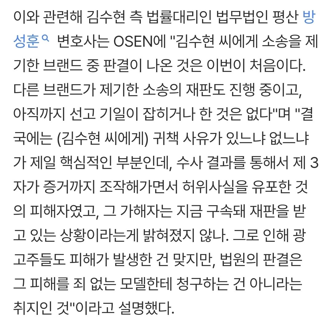 soohyun_my88's tweet photo. https://t.co/m2Smp22M5D

"결국에는 (김수현 씨에게) 귀책 사유가 있느냐 없느냐가 제일 핵심적인 부분인데, 수사 결과를 통해서 제 3자가 증거까지 조작해가면서 허위사실을 유포한 것의 피해자였고, 그 가해자는 지금 구속돼 재판을 받고 있는 상황이라는게 밝혀졌지 않나. 그로 인해 광고주들도 피해가 발생한 건 맞지만, 법원의 판결은 그 피해를 죄 없는 모델한테 청구하는 건 아니라는 취지인 것"이라고 설명했다.