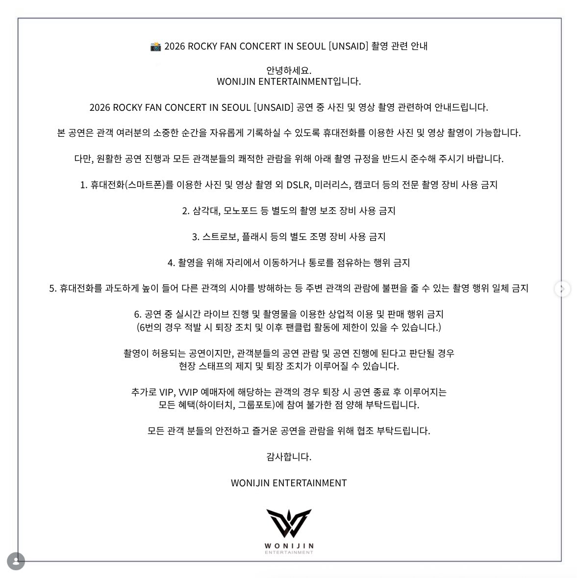 wonijin_ent's tweet photo. 📸 2026 ROCKY FAN CONCERT IN SEOUL [UNSAID] 촬영 관련 안내

안녕하세요.
WONIJIN ENTERTAINMENT입니다.

2026 ROCKY FAN CONCERT IN SEOUL [UNSAID] 공연 중 사진 및 영상 촬영 관련하여 안내드립니다.

본 공연은 관객 여러분의 소중한 순간을 자유롭게 기록하실 수 있도록 휴대전화를 이용한 사진 및 영상 촬영이 가능합니다.

다만, 원활한 공연 진행과 모든 관객분들의 쾌적한 관람을 위해 아래 촬영 규정을 반드시 준수해 주시기 바랍니다.

1. 휴대전화(스마트폰)를 이용한 사진 및 영상 촬영 외 DSLR, 미러리스, 캠코더 등의 전문 촬영 장비 사용 금지

2. 삼각대, 모노포드 등 별도의 촬영 보조 장비 사용 금지

3. 스트로보, 플래시 등의 별도 조명 장비 사용 금지

4. 촬영을 위해 자리에서 이동하거나 통로를 점유하는 행위 금지

5. 휴대전화를 과도하게 높이 들어 다른 관객의 시야를 방해하는 등 주변 관객의 관람에 불편을 줄 수 있는 촬영 행위 일체 금지

6. 공연 중 실시간 라이브 진행 및 촬영물을 이용한 상업적 이용 및 판매 행위 금지
(6번의 경우 적발 시 퇴장 조치 및 이후 팬클럽 활동에 제한이 있을 수 있습니다.)

촬영이 허용되는 공연이지만, 관객분들의 공연 관람 및 공연 진행에 된다고 판단될 경우 현장 스태프의 제지 및 퇴장 조치가 이루어질 수 있습니다.

추가로 VIP, VVIP 예매자에 해당하는 관객의 경우 퇴장 시 공연 종료 후 이루어지는 모든 혜택(하이터치, 그룹포토)에 참여 불가한 점 양해 부탁드립니다.

모든 관객 분들의 안전하고 즐거운 공연을 관람을 위해 협조 부탁드립니다.

감사합니다.

WONIJIN ENTERTAINMENT