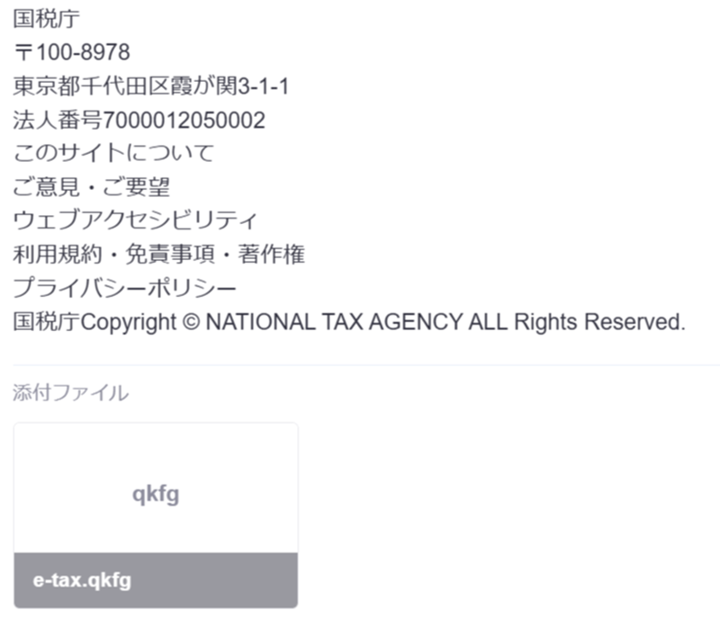 pc_safety's tweet photo. 「e-tax.qkfg」⬅️怪しげなファイルが添付されたフィッシングメールが届きました。

件名：税務署からのお知らせ【還付金の処理状況に関するお知らせ】
差出人：e-Tax 国税電子申告納税システム <noreply＠mail06 .jnxish***** .com>

添付ファイルの中身を調べてみましたが、通常のWindows実行ファイルではなく、内容の大部分は英数字で無意味と思われるデータが入っているようです。
メール本文には偽サイトへ誘導するリンクもあるので、そちらが本命だと思いますが、添付ファイルは証明書ファイルなどを偽装して信憑性を出すための仕掛けなのか？
迷惑メール判定をすり抜けるための細工なのかもしれません。
どちらにしても、この添付ファイルは実行できる形式のものではないので送信者の意図ははっきりしません。

もうひとつ、差出人名の部分に変わった仕掛けがしてありました。
見た目では「e-Tax 国税電子申告納税システム」と読めるのですが、実際の文字列には「U+202E」という、文字の表示方向を逆転させる見えないUnicode制御文字が入っていました。
そのため、差出人名をマウスで普通に範囲選択しようとしても、選択範囲がおかしな動きをします。

迷惑メールとしての判定をすり抜けるための仕掛けなのか？
コピペで検索して調べられないための仕掛けなのか？
こちらも送信者の意図はわかりませんが、一般の人ではあまり知らないような技術を使ってフィッシングを成功させようとしているのは明らかだと思います。

迷惑メール、フィッシングメール、成りすましメール、これらもいろいろな技術や手法を使って進化しているということです。
今後も注意を払って気を付ける必要があるようです。

#フィッシングメール #国税庁 #eTax