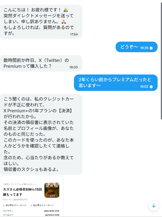 wysba1mXkoxCBW7's tweet photo. 【「不正決済の領収書にあなたの名前が」というDMは詐欺です】

さっき、相互フォローさんのアカウントから届いたDMが、乗っ取り型の詐欺でした。
フォロワーの皆さんにも同じDMが届く可能性があるので共有です。

▼手口はこんな流れ
①「クレカが不正利用されて、X Premiumの決済領収書に『あなたの名前とアイコン』が表示されていた」と連絡がくる
②「間違えてあなたを通報しちゃった。放置するとアカウント停止になるかも」と不安を煽られる
③「Xサポートへの説明を手伝ってほしい」と、偽のサポートページへ誘導される
→ここでログインしたら、アカウント乗っ取り完了です

▼見抜き方はシンプル
『不正決済』『アカウント停止』『サポートへ説明』
この3ワードが出たDMは、まず詐欺と思ってください。
※Xの通報の仕組みに「通報された本人がDMで説明する」という手順は、そもそも存在しません。

▼一番怖かったところ
私に送ってきたのは捨て垢ではなく、
『15年使われてる、ごく普通の猫好きさんのアカウント』でした。
つまり、リンクを踏んで乗っ取られた人のアカウントが、次はそのフォロワーに詐欺DMを送る側にされるのです。
送ってきた人も、たぶん被害者。

▼やることは3つだけ
・リンクは踏まない
・返信しない
・報告＋ブロック
※報告は意地悪ではなく、乗っ取られた本人の救助になります
（凍結されれば拡散が止まり、本人が復旧手続きに入れるので）

ちなみに私は
『違います〜w』
と塩対応して事なきを得ました。
皆さまもお気をつけて！
似たDMが届いた方、いますか？