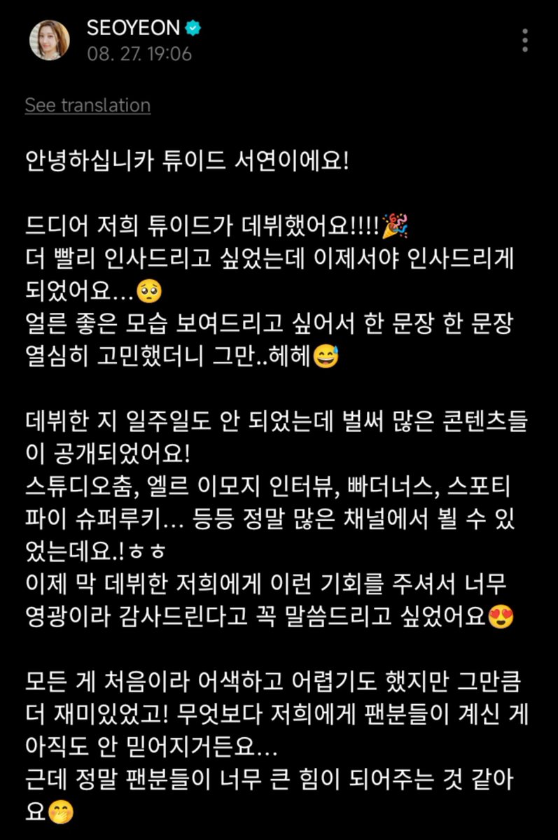 tuide_idn's tweet photo. ‌[ 27/8/26 ]

• #SEOYEON Weverse Post 💌 •

Halo, ini Seoyeon dari Tuide!
Akhirnya, TUIDE telah membuat debutnya!!!!🎉
Aku ingin menyapa lebih cepat, tapi aku hanya bisa sekarang 🥺
Aku begitu bersemangat untuk menunjukkan sisi baik dari aku bahwa aku hati-hati memikirkan setiap kalimat, dan sebelum aku tahu itu ..Hehe 😅 (Hehehe)
Bahkan belum seminggu sejak debut kita, sudah banyak konten yang dirilis!
Studio Dance, Wawancara Elle Emoji, The Butters, Spotify Super Rookie… aku bisa melihat kalian di begitu banyak saluran yang berbeda, dan sebagainya.Haha
Aku benar-benar ingin memberitahu kalian bahwa kami sangat terhormat dan bersyukur telah diberi kesempatan ini, terutama karena kami baru saja debut 😍
Semuanya baru bagi kami, jadi itu canggung dan sulit, tapi itu membuatnya lebih menyenangkan! Dan diantara semua itu, aku masih tidak percaya bahwa kita bahkan memiliki penggemar ...
Tapi itu benar-benar merasa seperti fans memberi ku begitu banyak kekuatan 🤭
Terima kasih kepada kalian semua, setiap bagian dari konten, setiap tahap, dan segala sesuatu yang lain merasa dicintai, dan aku sudah bertanya-tanya apakah aku diizinkan untuk merasakan emosi berharga ini ..Haha
Aku akan melakukan yang terbaik sehingga kalian dapat merasakan hal yang sama, dan aku hanya akan menunjukkan pertumbuhan saya!
Aku berharap untuk bekerja dengan kalian 😍

#서연 #TUIDE #투이드 @TUIDE_official