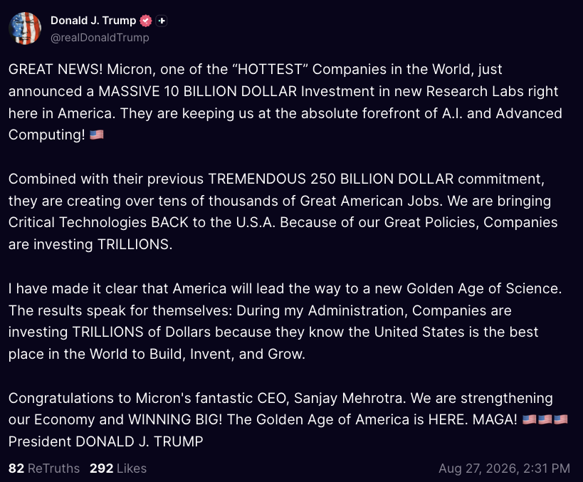wallstengine's tweet photo. Trump on $MU: 

GREAT NEWS! Micron, one of the “HOTTEST” Companies in the World, just announced a MASSIVE 10 BILLION DOLLAR Investment in new Research Labs right here in America. They are keeping us at the absolute forefront of A.I. and Advanced Computing! 🇺🇸
 
Combined with their previous TREMENDOUS 250 BILLION DOLLAR commitment, they are creating over tens of thousands of Great American Jobs. We are bringing Critical Technologies BACK to the U.S.A. Because of our Great Policies, Companies are investing TRILLIONS. 
 
I have made it clear that America will lead the way to a new Golden Age of Science. The results speak for themselves: During my Administration, Companies are investing TRILLIONS of Dollars because they know the United States is the best place in the World to Build, Invent, and Grow.
 
Congratulations to Micron's fantastic CEO, Sanjay Mehrotra. We are strengthening our Economy and WINNING BIG! The Golden Age of America is HERE. MAGA! 🇺🇸🇺🇸🇺🇸 President DONALD J. TRUMP