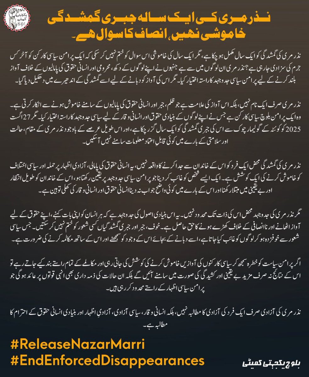 SabihaBaloch_'s tweet photo. نذر مری کی ایک سالہ جبری گمشدگی خاموشی نہیں، انصاف کا سوال ہے۔

نذر مری کی گمشدگی کو ایک سال مکمل ہو چکا ہے، مگر ایک سال کی خاموشی اس سوال کو ختم نہیں کر سکی کہ ایک پرامن سیاسی کارکن کو آخر کس جرم کی سزا دی جا رہی ہے؟ نذر مری ان لوگوں میں سے ہے جنہوں نے اپنے لوگوں کے دکھ، محرومی اور انسانی حقوق کی پامالیوں کے خلاف آواز بلند کرنے کے لیے پرامن سیاسی جدوجہد کا راستہ اختیار کیا۔ مگر اس کی آواز کو دبانے کے لیے اسے گمشدگی کے اندھیرے میں دھکیل دیا گیا۔

نذر مری صرف ایک نام نہیں، بلکہ اس آواز کی علامت ہے جو ظلم، جبر اور انسانی حقوق کی پامالیوں کے سامنے خاموش ہونے سے انکار کرتی ہے۔ وہ ایک پرامن بلوچ سیاسی کارکن ہے جس نے اپنے لوگوں کے بنیادی حقوق اور انسانی وقار کے لیے سیاسی جدوجہد کا راستہ اختیار کیا۔ مگر 27 اگست 2025 کو کوئٹہ کے گولیمار چوک سے اس کی جبری گمشدگی کو ایک سال گزر چکا ہے، اور اس طویل عرصے کے باوجود نذر مری کے مقام، حالت اور سلامتی کے بارے میں کوئی قابلِ اعتماد معلومات سامنے نہیں آ سکیں۔

نذر مری کی گمشدگی محض ایک فرد کو اس کے خاندان سے جدا کرنے کا واقعہ نہیں، یہ انسانی حقوق کی پامالی، آزادیِ اظہار پر حملہ اور سیاسی اختلاف کو خاموش کرنے کی ایک کوشش ہے۔ ایک ایسے شخص کو غائب کر دینا جو پرامن سیاسی جدوجہد پر یقین رکھتا ہو، اس کے خاندان کو طویل انتظار اور بے یقینی میں مبتلا رکھنا اور اس کے بارے میں کوئی واضح جواب نہ دینا انسانی حقوق اور انسانی وقار کی کھلی توہین ہے۔

مگر نذر مری کی جدوجہد محض اس کی ذات تک محدود نہیں۔ یہ اس بنیادی اصول کی جدوجہد ہے کہ ہر انسان کو اپنی بات کہنے، اپنے حقوق کے لیے آواز اٹھانے اور ناانصافی کے خلاف کھڑے ہونے کا حق حاصل ہے۔ خوف، جبر اور جبری گمشدگیاں کسی شعور کو ختم نہیں کر سکتیں۔ جس سیاسی شعور سے خوفزدہ ہو کر لوگوں کو غائب کیا جاتا ہے، اسے دبانے کے بجائے اس کے وجود کو سمجھنے اور اس کے ساتھ مکالمہ کرنے کی ضرورت ہے۔

اگر پرامن سیاست کو خطرہ سمجھ کر سیاسی کارکنوں کی آوازیں خاموش کرنے کی کوشش کی جاتی رہی اور مکالمے کے تمام راستے بند کیے جاتے رہے تو اس کے نتائج نہ صرف مزید بے یقینی اور کشیدگی کی صورت میں سامنے آئیں گے بلکہ ان حالات کی ذمہ داری بھی انہی قوتوں پر عائد ہوگی جو پرامن سیاسی اظہار کے راستے محدود کر رہی ہیں۔

نذر مری کی آزادی صرف ایک فرد کی آزادی کا مطالبہ نہیں، بلکہ انسانی وقار، سیاسی آزادی، آزادیِ اظہار اور بنیادی انسانی حقوق کے احترام کا مطالبہ ہے۔

#ReleaseNazarMarri 
#EndEnforcedDisappearances