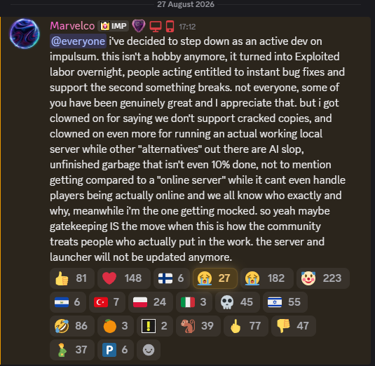 Jxke72's tweet photo. Marvelco, developer of Impulsum's FIFA 14 Local Server has decided to ragequit. The server and launcher will not be receiving any future updates.

Nobody is entitled to anything, you don't have to do anything for anyone. If you don't want idiots asking you for support, close your DMs.

@Marvelcode, you were clowned on for saying you "don't support pirated copies" because you said they don't work at all which is not true. Your OWN Discord bio has "If buying isn't owning, then piracy isn't stealing" yet you sit there trying to protect a game that hasn't been on sale for almost 10 years with "FIFA" licensing that EA don't even own the rights to anymore.

Chem's Abandonware game Discord has 60,000 members with FIFA 11-23 and so much more. Has his Discord been terminated? No. Are the FIFA projects doing more numbers than his downloads? No.

And no shit people want Online servers over Local Offline, that should be obvious and you should not be taking offense to that. Aurora's devs are inexperienced, Claude's running the show but at least they're trying in the public eye and aren't crying or quitting.

Impulsum on the other hand is "tease, tease, tease", play against streamers, another member of the team quits, radio silence.

When talking about "A big announcement", "Project dropping before the end of the month", was it ever even mentioned prior that your release was a local server. Does anybody actually care about local servers other than having the ability to rip open infinite packs which gets boring after 15 minutes..?

Goodbye. The community will not remember you. 
They will await the next project that releases, you as an individual and a developer mean nothing to them. You should have known that and really not bothered at all knowing how they are.