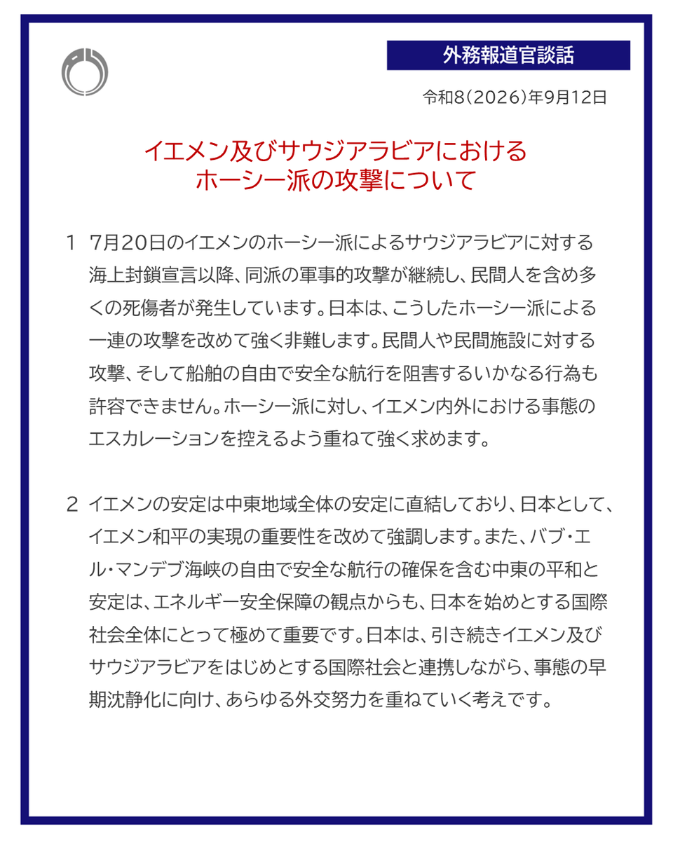 外務報道官談話:イエメン及びサウジアラビアにおけるホーシー派の攻撃について
令和8年9月12日
1 7月20日のイエメンのホーシー派によるサウジアラビアに対する海上封鎖宣言以降、同派の軍事的攻撃が継続し、民間人を含め多くの死傷者が発生しています。日本は、こうしたホーシー派による一連の攻撃を改めて強く非難します。民間人や民間施設に対する攻撃、そして船舶の自由で安全な航行を阻害するいかなる行為も許容できません。ホーシー派に対し、イエメン内外における事態のエスカレーションを控えるよう重ねて強く求めます。
2 イエメンの安定は中東地域全体の安定に直結しており、日本として、イエメン和平の実現の重要性を改めて強調します。また、バブ・エル・マンデブ海峡の自由で安全な航行の確保を含む中東の平和と安定は、エネルギー安全保障の観点からも、日本を始めとする国際社会全体にとって極めて重要です。日本は、引き続きイエメン及びサウジアラビアをはじめとする国際社会と連携しながら、事態の早期沈静化に向け、あらゆる外交努力を重ねていく考えです。