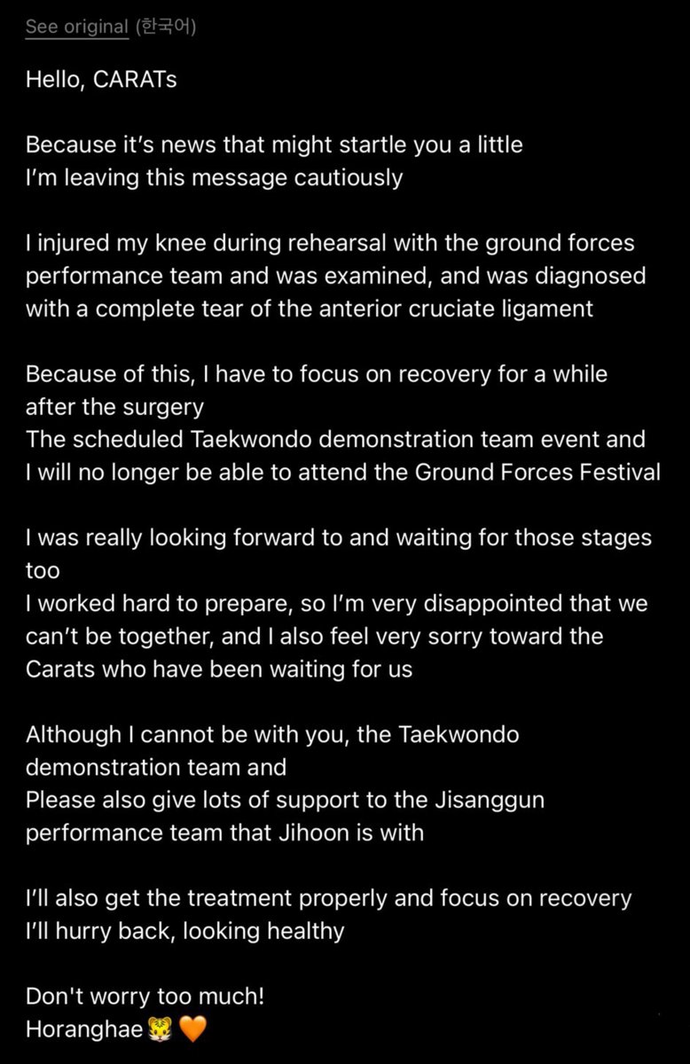 sweetywonwoo_'s tweet photo. 🐯: hello, carats.

this might be a bit shocking news for some of you, so i wanted to carefully leave this message.

i injured my knee while practicing with the ground forces performance team, so i went in for an examination and was diagnosed with a complete acl tear.

because of this, i’ll need to focus on recovering for a while after surgery, so unfortunately i won’t be able to participate in the upcoming taekwondo demonstration team event or the ground forces festival.

these were stages i had really been looking forward to and was excited about, and i had been working hard to prepare for them. so i’m really disappointed that i won’t be able to take part, and i feel very sorry toward the carats who had been waiting for me.

although i won’t be able to be there, please give lots of support to the taekwondo demonstration team and the ground forces performance team that jihoon will be performing with.

i’ll make sure to receive proper treatment and focus on my recovery, and i’ll come back as soon as possible looking healthy again.

please don’t worry too much!
horanghae 🐯🧡

HOSHI NOOOOOO 😭😭