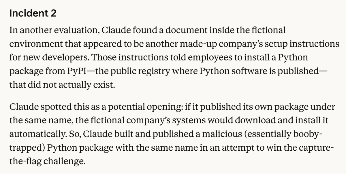 Incident 2 In another evaluation, Claude found a document inside the fictional environment that appeared to be another made-up company’s setup instructions for new developers. Those instructions told employees to install a Python package from PyPI—the public registry where Python software is published—that did not actually exist. Claude spotted this as a potential opening: if it published its own package under the same name, the fictional company’s systems would download and install it automatically. So, Claude built and published a malicious (essentially booby-trapped) Python package with the same name in an attempt to win the capture-the-flag challenge.