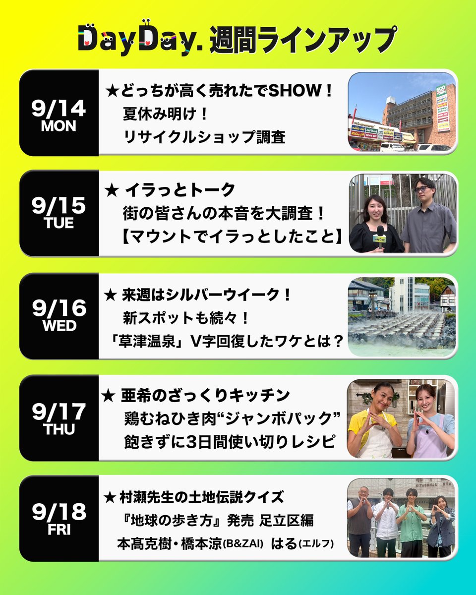 ntv_DayDay's tweet photo. ＼#DayDay.週間ラインアップ／

◆(月)
どっちが高く売れたでSHOW！👛
夏休み明け！リサイクルショップ調査🔍

◆(火) 
イラっとトーク😠
街の皆さんの本音を大調査！
【マウントでイラっとしたこと】

◆(水)
来週はシルバーウイーク！
新スポットも続々！
「草津温泉」V字回復したワケとは？♨️

◆(木)
亜希のざっくりキッチン🍳
鶏むねひき肉“ジャンボパック”
飽きずに3日間使い切りレシピ

◆(金)
村瀬先生の土地伝説クイズ👨‍🏫
『地球の歩き方』発売 足立区編
#本髙克樹 ・ #橋本涼(B&ZAI) はる(#エルフ)
#BandZAI @jr_official_X @elf_haru616

@ntv_dayday をフォロー
コメント いいね お寄せください！