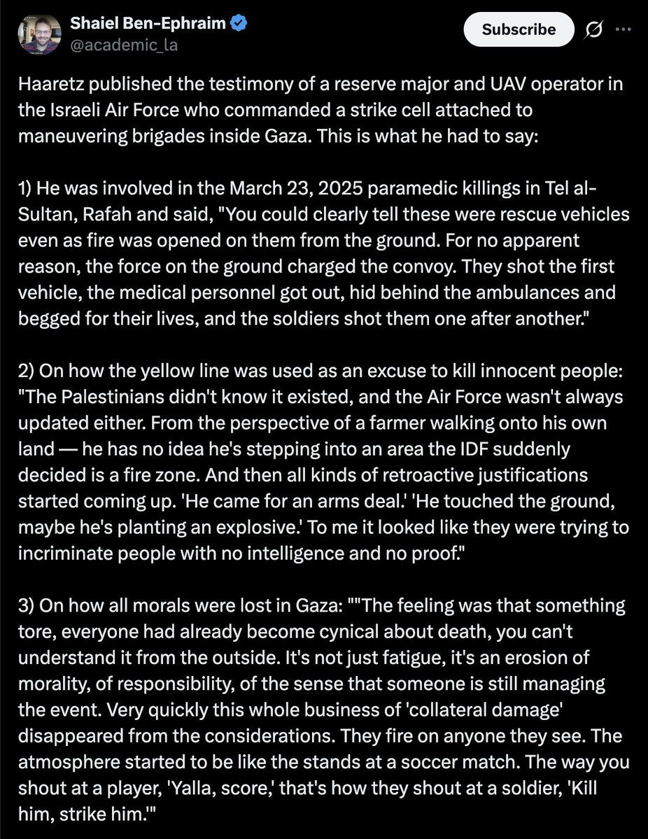 caitoz's tweet photo. The Israeli press have published three significant revelations about the Gaza holocaust, reporting (1) that Benjamin Netanyahu concealed advanced knowledge of the Hamas attack on October 7, (2) that Israel rejected a Hamas offer to release all civilian hostages immediately after October 7, and (3) that according to an IDF drone operator, the Israeli military was intentionally firing on civilians throughout Gaza during its operations in the Palestinian territory.

The first two come from a Haaretz article titled “Revealed: Netanyahu Received an Explicit Warning Days Before Oct. 7. He Didn’t Brief Israel’s Security Chiefs”, which was released ahead of an upcoming Haaretz book about the hostage standoff in Gaza.

Haaretz describes a call between Netanyahu and UAE President Sheikh Mohamed bin Zayed, citing three foreign senior sources:

“A week and a half before October 7, 2023 the Emirati ruler called Netanyahu from the Presidential Palace in Abu Dhabi and spoke with him for 45 minutes. In that conversation, bin Zayed warned that Hamas’ leader in Gaza, Yahya Sinwar, was planning a major operation against Israel. Bin Zayed expressed concern that the event in question would not only lead to bloodshed but also destabilize the entire region and undermine the Abraham Accords.”

Haaretz reports that rather than pass these warnings on to Israeli national security officials, Netanyahu chose to sit on information which an unnamed Shin Bet official said could have “changed our entire assessment picture.”

Haaretz also notes that Israel had received similar warnings about a coming Hamas attack from Egyptian intelligence, which had been reported earlier. These are just two items in the mountains upon mountains upon mountains of evidence indicating that powerful people in Israel knowingly allowed Hamas to inflict as much damage as possible on October 7 2023 in order to advance the murderous ethnic cleansing objectives we’ve seen rolled out in the years since.

Nothing will turn you into a conspiracy theorist faster than learning basic facts about what happened on October 7. But even without knowing those facts it already strains credulity to believe Israel had no advance knowledge of a complex attack which would require extensive open-air training in one of the most heavily surveilled strips of land on our planet. Especially when you look at all the pre-existing military agendas Israel was able to push forward in the aftermath.

Later in that same article, Haaretz quotes a Palestinian politician named Samir Mashharawi describing what Hamas leadership told him during his mediation efforts between Israel and Hamas after October 7:

“He told me that in the first stage, they had no problem releasing all civilians without anything in return,” Mashharawi recounts. “I swear, those were his exact words: all civilians, without anything in return. They had only one condition: They wanted us to bring in an agreed-upon mediator as quickly as possible, so that negotiations could immediately begin over everything else.”

Mashharawi said Israel rejected the offer. A senior Israeli defense official corroborated this, telling Haaretz:

“The release of the hostages did not even enter the list of war objectives formulated by the government on the night of October 7. Could the proposal have been properly discussed and a decision reached? In substantive terms, the answer is yes. But the prevailing mood was like after Pearl Harbor: We had just suffered a brutal blow, we were in the midst of war, who had the bandwidth to talk about stopping the fighting and starting negotiations now, even if it was to save the lives of dozens of people, whose final number was still unknown?”

So all that hasbara about the hostages and the Bibas kids and how Hamas needed to be destroyed because they were refusing to release innocent civilian captives was complete bunk from the very beginning. Hamas offered to release them with no conditions but the opening of communication lines. Israel refused, because what they wanted was to steal more Palestinian land. It was never about the hostages, and anyone who said it was is a liar.

Lastly, a separate report in Hebrew from Haaretz quotes an Israeli air force reserve major describing how IDF policies and culture ensured the deaths of large numbers of civilians. Here are a few quotes, translated by Israeli-American political analyst Shaiel Ben-Ephraim:

1) He was involved in the March 23, 2025 paramedic killings in Tel al-Sultan, Rafah and said, “You could clearly tell these were rescue vehicles even as fire was opened on them from the ground. For no apparent reason, the force on the ground charged the convoy. They shot the first vehicle, the medical personnel got out, hid behind the ambulances and begged for their lives, and the soldiers shot them one after another.”

2) On how the yellow line was used as an excuse to kill innocent people: “The Palestinians didn’t know it existed, and the Air Force wasn’t always updated either. From the perspective of a farmer walking onto his own land — he has no idea he’s stepping into an area the IDF suddenly decided is a fire zone. And then all kinds of retroactive justifications started coming up. ‘He came for an arms deal.’ ‘He touched the ground, maybe he’s planting an explosive.’ To me it looked like they were trying to incriminate people with no intelligence and no proof.”

3) On how all morals were lost in Gaza: “”The feeling was that something tore, everyone had already become cynical about death, you can’t understand it from the outside. It’s not just fatigue, it’s an erosion of morality, of responsibility, of the sense that someone is still managing the event. Very quickly this whole business of ‘collateral damage’ disappeared from the considerations. They fire on anyone they see. The atmosphere started to be like the stands at a soccer match. The way you shout at a player, ‘Yalla, score,’ that’s how they shout at a soldier, ‘Kill him, strike him.’”

Like the other revelations, this report further discredits the lies the public was sold about Israel’s reasons for its atrocities in Gaza. All those lies about how Israel is taking extraordinary measures to protect civilian life in Gaza and only kills civilians because Hamas “hides behind human shields” has been thoroughly discredited by copious amounts of evidence that Israel was going out of its way to kill noncombatants throughout the course of the onslaught.

The world was lied to about the Gaza holocaust, just like it was lied to about every other act of mass military slaughter that the US involves itself in. Please carry these lessons into the future.