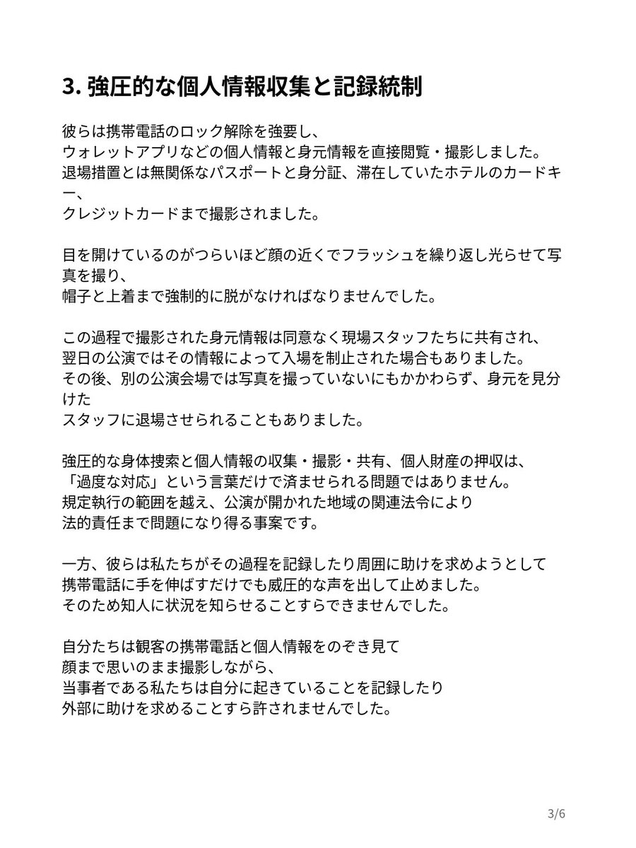 RURUV_1230's tweet photo. BTS海外ツアー現場での過剰対応および人権侵害に関する声明

ご本人のおっしゃる通り、撮影ルール違反なら制止や退場は理解できるけど、協力した後まで身体を押さえて過度な身体検査をしたり、スマホや身分証・カード類まで確認・撮影したり、個人の財産を押収したり、さらに脅迫や嘲笑までするのは明らかに限度を超えている。

(今回の声明では、撮影を制止されたことや退場させられたこと自体を問題にしてるわけじゃない。 本人たちも機材を提出して協力したのに、その後の身体検査や個人情報の扱い、嘲笑・脅迫などを問題にしてる)

規約違反を理由に、観客の身体やプライバシー、 財産への侵害まで正当化されるわけではない。声明で訴えられていることは、「過剰対応」という言葉だけでは片づけられない問題だと思う。