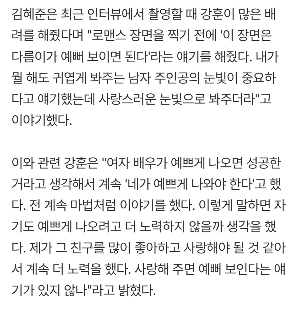 goldenjk7_'s tweet photo. Kim Hyejun bilang, romcom itu nggak perlu seberapa lucu atau imut female leadnya, yang penting itu tatapan mata pemeran utama prianya. Meanwhile, Kang Hoon bilang, kalau pemeran utama wanitanya terlihat cantik, berarti romcomnya sukses. DORONG MEREKA YUK!☺

Kim Hyejun: Menurutku, daripada aku harus terlihat lucu dan menggemaskan 100 kali, yang lebih penting adalah tatapan pemeran utama pria yang bisa melihatku sebagai sosok yang menggemaskan apa pun yang kulakukan. Aku pernah bilang, ‘Percuma aja aku berusaha terlihat cantik setiap hari,’ tapi dia (Kang Hoon) benar-benar berusaha memandangku dengan tatapan yang penuh kasih dan sayang.

Kang Hoon: Menurutku, kalau aktrisnya terlihat cantik, berarti adegannya berhasil. Jadi aku terus bilang ke Hyejun, ‘Kamu harus terlihat cantik.’ aku terus mengatakan hal-hal seperti itu, seolah-olah sedang melakukan semacam mantra. Aku pikir, kalau aku mengatakan itu, mungkin dia juga akan berusaha lebih keras agar terlihat cantik. Aku merasa aku harus benar-benar menyukai dan menyayanginya, jadi aku terus berusaha lebih keras. Bukankah ada ungkapan bahwa kalau kita menyayangi seseorang, orang itu akan terlihat semakin cantik?
