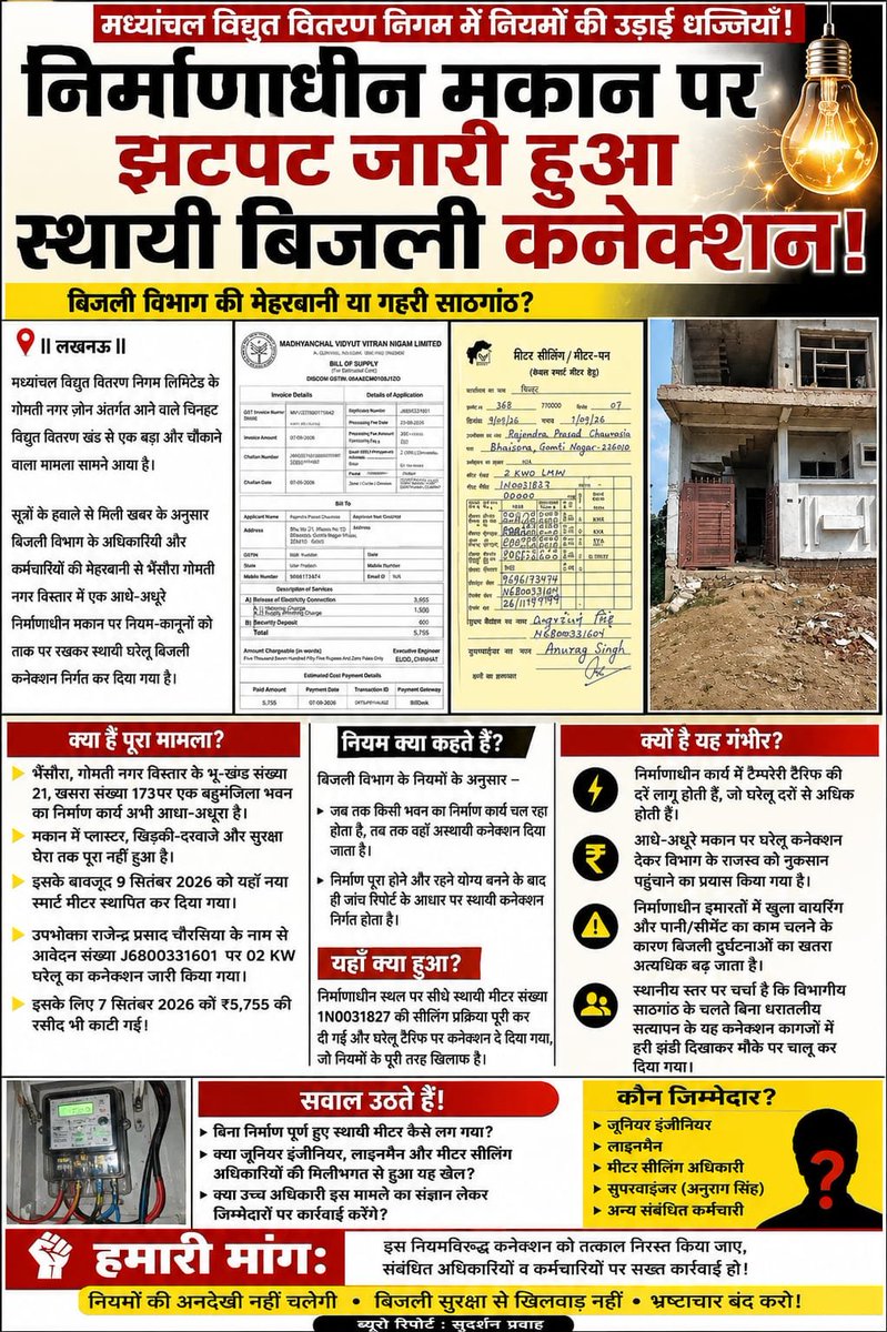 RAJANKASHY70046's tweet photo. @myogiadityanath @myogioffice @aksharmaBharat @EMofficeUP @ChairmanUppcl @mduppcl @Dircompvvnl @Gomtinagarzone @ChiefSecyUP @setechnicalgn_ 
निर्माणाधीन मकान पर झटपट जारी हुआ स्थायी बिजली कनेक्शन

||लखनऊ||

मध्यांचल विद्युत वितरण निगम लिमिटेड के गोमती नगर ज़ोन अंतर्गत आने वाले चिनहट विद्युत वितरण खंड से एक बड़ा और चौंकाने वाला मामला सामने आया है।

सूत्रों के हवाले से मिली खबर के अनुसार बिजली विभाग के अधिकारियों और कर्मचारियों की मेहरबानी से भैंसौरा गोमती नगर विस्तार में एक आधे-अधूरे निर्माणाधीन मकान पर नियम-कानूनों को ताक पर रखकर स्थायी घरेलू बिजली कनेक्शन निर्गत कर दिया गया है।

तस्वीरों और आधिकारिक दस्तावेजों से साफ़ जाहिर हो रहा है कि जहाँ अभी भवन निर्माण का कार्य चल रहा है वहाँ नियमों के विपरीत सीधे स्थायी मीटर लगाकर बिजली सप्लाई चालू कर दी गई है।

भैंसौरा क्षेत्र के भू-खंड संख्या 21 खसरा संख्या 173 गोमती नगर विस्तार में स्थित एक बहुमंजिला भवन का निर्माण कार्य अभी आधा-अधूरा है मकान में प्लास्टर खिड़की-दरवाजे और सुरक्षा घेरा तक पूरा नहीं हुआ है इसके बावजूद 9 सितंबर 2026 को यहाँ नया स्मार्ट मीटर स्थापित कर दिया गया।

उपभोक्ता राजेन्द्र प्रसाद चौरसिया के नाम से आवेदन संख्या J6800331601 पर 02 कि0वा0 घरेलू का कनेक्शन जारी किया गया। इसके लिए 7 सितंबर 2026 को ₹5,755 की रसीद भी काटी गई।

बिजली विभाग के नियमों के अनुसार जब तक किसी भवन का निर्माण कार्य चल रहा होता है तब तक वहाँ अस्थायी कनेक्शन दिया जाता है निर्माण पूरा होने और रहने योग्य बनने के बाद ही जांच रिपोर्ट के आधार पर स्थायी कनेक्शन निर्गत होता है।

लेकिन यहाँ निर्माणाधीन स्थल पर सीधे स्थायी मीटर संख्या
1N0031827 की सीलिंग प्रक्रिया पूरी कर दी गई|

इस पूरे खेल में विभाग के संबंधित जूनियर इंजीनियर,लाइनमैन और मीटर सीलिंग अधिकारियों सुपरवाइज़र अनुराग सिंह की कार्यशैली पर गंभीर सवाल खड़े हो रहे हैं।

निर्माणाधीन कार्य में टैम्परेरी टैरिफ की दरें लागू होती हैं जो घरेलू दरों से अधिक होती हैं आधे-अधूरे मकान पर घरेलू कनेक्शन देकर विभाग के राजस्व को नुकसान पहुँचाने का प्रयास किया गया है।

निर्माणाधीन इमारतों में खुला वायरिंग और पानी/सीमेंट का काम चलने के कारण बिजली दुर्घटनाओं का खतरा अत्यधिक बढ़ जाता है।

स्थानीय स्तर पर चर्चा है कि विभागीय साठगांठ के चलते बिना धरातलीय सत्यापन के यह कनेक्शन कागज़ों में हरी झंडी दिखाकर मौके पर चालू कर दिया गया।

अब देखने वाली बात होगी कि मामला उजागर होने के बाद उच्च अधिकारी इस लापरवाही और नियम विरुद्ध कार्यवाही पर क्या संज्ञान लेते हैं।