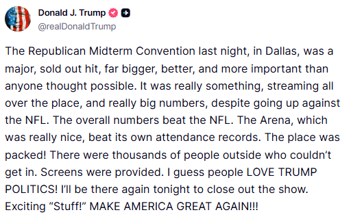 GuntherEagleman's tweet photo. 🚨 BOOM: Trump just called the Republican Midterm Convention in Dallas a major sold-out hit. Bigger, better, and more important than anyone thought possible.

He says overall numbers BEAT the NFL. Arena attendance records broken. Packed inside. Thousands outside on screens.

PEOPLE LOVE TRUMP POLITICS!

Morning Joe cried empty seats. Trump posted the receipts. Streaming everywhere. Closing the show again tonight. Exciting stuff. Make America Great Again.

See you in Dallas. Finish the midterms.

LET’S GO