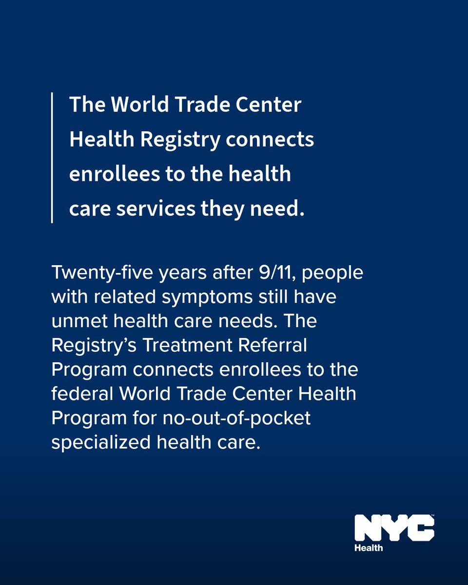 Text reads: The World Trade Center Health Registry connects enrollees to the health care services they need. 
 

Twenty-five years after 9/11, people with related symptoms still have unmet health care needs. The Registry’s Treatment Referral Program connects enrollees to the federal World Trade Center Health Program for no-out-of-pocket specialized health care. N Y C Health logo. 