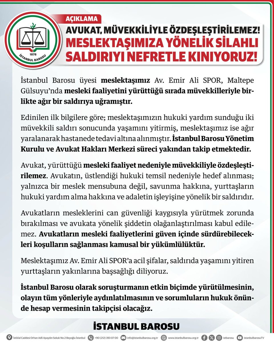 istbarosu's tweet photo. AVUKAT, MÜVEKKİLİYLE ÖZDEŞLEŞTİRİLEMEZ!

MESLEKTAŞIMIZA YÖNELİK SİLAHLI SALDIRIYI NEFRETLE KINIYORUZ!

İstanbul Barosu üyesi meslektaşımız Av. Emir Ali SPOR, Maltepe Gülsuyu’nda mesleki faaliyetini yürüttüğü sırada müvekkilleriyle birlikte ağır bir saldırıya uğramıştır.

Edinilen ilk bilgilere göre; meslektaşımızın hukuki yardım sunduğu iki müvekkili saldırı sonucunda yaşamını yitirmiş, meslektaşımız ise ağır yaralanarak hastanede tedavi altına alınmıştır. İstanbul Barosu Yönetim Kurulu ve Avukat Hakları Merkezi süreci yakından takip etmektedir.

Avukat, yürüttüğü mesleki faaliyet nedeniyle müvekkiliyle özdeşleştirilemez. Avukatın, üstlendiği hukuki temsil nedeniyle hedef alınması; yalnızca bir meslek mensubuna değil, savunma hakkına, yurttaşların hukuki yardım alma hakkına ve adaletin işleyişine yönelik bir saldırıdır.

Avukatların mesleklerini can güvenliği kaygısıyla yürütmek zorunda bırakılması ve avukata yönelik şiddetin olağanlaştırılması kabul edilemez. Avukatların mesleki faaliyetlerini güven içinde sürdürebilecekleri koşulların sağlanması kamusal bir yükümlülüktür.

Meslektaşımız Av. Emir Ali SPOR’a acil şifalar, saldırıda yaşamını yitiren yurttaşların yakınlarına başsağlığı diliyoruz.

İstanbul Barosu olarak soruşturmanın etkin biçimde yürütülmesinin, olayın tüm yönleriyle aydınlatılmasının ve sorumluların hukuk önünde hesap vermesinin takipçisi olacağız.

İSTANBUL BAROSU
