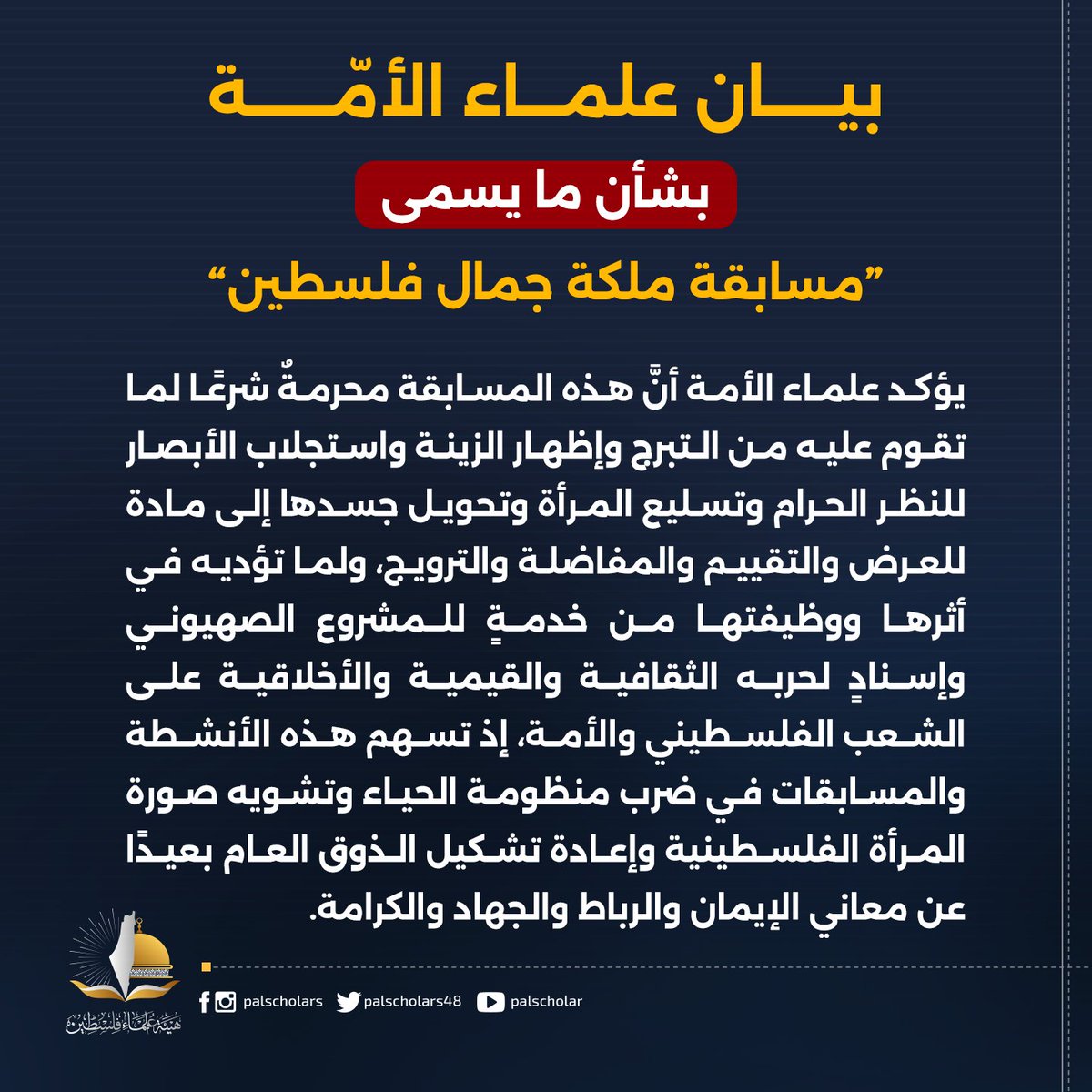 palscholars48's tweet photo. بيان علماء الأمة بشأن ما يسمى "مسابقة ملكة جمال فلسطين"

الحمد لله رب العالمين الذي كرّم الإنسان وصان العرض وجعل الحياء والعفاف من شعائر الإيمان، والصلاة والسلام على سيدنا محمد الذي زكّى النفوس وأقام موازين الفطرة وحفظ للمرأة كرامتها ورسالتها، وعلى آله وصحبه أجمعين.
قال الله تعالى: ﴿وَلَقَدْ كَرَّمْنَا بَنِي آدَمَ وَحَمَلْنَاهُمْ فِي الْبَرِّ وَالْبَحْرِ وَرَزَقْنَاهُمْ مِنَ الطَّيِّبَاتِ وَفَضَّلْنَاهُمْ عَلَىٰ كَثِيرٍ مِمَّنْ خَلَقْنَا تَفْضِيلًا﴾، سورة الإسراء: 70.

فقد بلغ علماء الأمة وروابطها وهيئاتها العلمائية خبر الترويج لما يسمى "مسابقة ملكة جمال فلسطين" وما تقوم عليه من عرض المرأة لجسدها ومحاسنها أمام لجان التحكيم والكاميرات والجمهور وتحويل الجمال الجسدي إلى ميدان للمفاضلة والشهرة والاستثمار، ويرى العلماء في هذه السابقة اعتداءً شرعيًا وأخلاقيًا وهوياتيًا يمس كرامة المرأة الفلسطينية وصورة فلسطين ورسالة شعبها ويستوجب موقفًا واضحًا وحاسمًا، وأمام هذا الحدث فإننا نؤكد على النقاط الآتية:

أولًا: يؤكد علماء الأمة أن المرأة في ميزان الإسلام إنسانٌ مكرَّمٌ وصاحبة رسالة وأمانة واستخلاف، وأن قيمتها تُبنى على إيمانها وتقواها وعقلها وعلمها وخُلقها وعطائها وأثرها في بناء الإنسان والمجتمع؛ أما اختزالها في ملامح الوجه ومقاييس الجسد وإخضاعها لنظر الجمهور وموازين المفاضلة فـهو إهدارٌ لكرامتها، وردٌّ لها من مقام الإنسان المكرم إلى سلعةٍ معروضةٍ، ومن صاحبة رسالة إلى موضوع للاستهلاك البصري، وهو انقلابٌ صريحٌ على ميزان الوحي، وإحياءٌ لصورةٍ جاهلية حديثة تتزين بأسماء الجمال والفن والشهرة، بينما جوهرها تسليع المرأة وتسعير جسدها.
وقد أقام القرآن ميزان الكرامة على التقوى، فقال الله تعالى: ﴿يَا أَيُّهَا النَّاسُ إِنَّا خَلَقْنَاكُم مِّن ذَكَرٍ وَأُنثَىٰ وَجَعَلْنَاكُمْ شُعُوبًا وَقَبَائِلَ لِتَعَارَفُوا إِنَّ أَكْرَمَكُمْ عِندَ اللَّهِ أَتْقَاكُمْ إِنَّ اللَّهَ عَلِيمٌ خَبِيرٌ﴾، سورة الحجرات: 13.

ثانيًا: يؤكد علماء الأمة أنَّ هذه المسابقة محرمةٌ شرعًالما تقوم عليه من التبرج وإظهار الزينة واستجلاب الأبصار للنظر الحرام وتسليع المرأة وتحويل جسدها إلى مادة للعرض والتقييم والمفاضلة والترويج، ولما تؤديه في أثرها ووظيفتها من خدمةٍ للمشروع الصهيوني وإسنادٍ لحربه الثقافية والقيمية والأخلاقية على الشعب الفلسطيني والأمة، إذ تسهم هذه الأنشطة والمسابقات في ضرب منظومة الحياء وتشويه صورة المرأة الفلسطينية وإعادة تشكيل الذوق العام بعيدًا عن معاني الإيمان والرباط والجهاد والكرامة.
قال الله تعالى: ﴿وَقَرْنَ فِي بُيُوتِكُنَّ وَلَا تَبَرَّجْنَ تَبَرُّجَ الْجَاهِلِيَّةِ الْأُولَىٰ وَأَقِمْنَ الصَّلَاةَ وَآتِينَ الزَّكَاةَ وَأَطِعْنَ اللَّهَ وَرَسُولَهُ إِنَّمَا يُرِيدُ اللَّهُ لِيُذْهِبَ عَنكُمُ الرِّجْسَ أَهْلَ الْبَيْتِ وَيُطَهِّرَكُمْ تَطْهِيرًا﴾، سورة الأحزاب: 33.

ثالثًا: يحذّر علماء الأمة من أنَّ التبرج إذا تحوَّل إلى صناعةٍ وإعلانٍ وقدوةٍ فإنه يغدو أداة هدمٍ أخلاقي وإفسادٍ اجتماعي وتخريبٍ قيمي مُنظ؟َم؛ لأنه ينقل الحرام من دائرة الفعل الفردي إلى دائرة الثقافة العامة، ويكسر هيبة الحياء في النفوس، ويعيد تعريف الجمال والنجاح والقبول والكرامة وفق مقاييس الجسد والصورة والشهرة.
وهذه المسابقات تربي العين على الاستباحة وتربي النفس على الاستعراض وتربي المجتمع على قبول ما كان يستنكره ثم تُحوِّل المنكر إلى ذوقٍ عام والذوق العام إلى معيارٍ حاكم، وهنا تبدأ الهزيمة من الداخل؛ عندما يفقد المجتمع حساسيته تجاه الفاحشة وتبهت في قلبه معاني العفة وتتحول المرأة من حاملة رسالة ومن صاحبة كرامة إلى مادة عرض وموضوع استهلاك بصري.

رابعًا: يؤكد علماء الأمة أن إقامة هذه المسابقة تحت اسم فلسطين تمثل اعتداءً مباشرًا على هوية الشعب الفلسطيني ورسالة أرضه وتاريخ جهاده؛ فهوية فلسطين هويةٌ صاغها الوحي وربّاها المسجد الأقصى وثبّتها الرباط والجهاد في سبيل الله وكتبت فصولها دماء الشهداء وعذابات الأسرى وثبات المرابطين وصبر الأمهات.
وإن نقل صورة المرأة الفلسطينية من المرابطة والمربية وصانعة الصمود إلى الجسد المعروض أمام العيون تشويهٌ لهوية فلسطين وإهانة لذاكرة شهدائها وانقلابٌ على المعنى الذي عاش الشعب الفلسطيني وضحَّى في سبيله.

خامسًا: يقرر علماء الأمة أن هذه المسابقة في أثرها ومآلها سلاح ثقافي وفكري وقيمي وأخلاقي في الحرب الصهيونية الشاملة على فلسطين والأمة؛ فالسلاح العسكري يقتل الأجساد ويهدم العمران، والسلاح القيمي يضرب العقيدة والحياء والذاكرة والمعيار ويهيئ لهزيمة الروح من داخلها.
ومن ثَمَّ فإنَّ مقاومة هذا الاختراق وحراسة هوية الأجيال وإحياء معاني العفاف والرباط والجهاد والتضحية نوعٌ من الجهاد المبرور في سبيل الله بالعلم والبيان والتربية والإصلاح؛ فحراسة القيم ثغر، وحراسة الوعي رباط، وصيانة هوية فلسطين جزء من معركة تحريرها.

سادسًا: يجدد علماء الأمة التأكيد أن معركة فلسطين معركة أرض وعقيدة وهوية ووعي وقيم، وأن تحرير الأرض يقترن بتحرير الإنسان من الاستلاب وحماية فطرته من التشويه وصيانة ذاكرته من المحو؛ فكل مشروع يبدل معايير الحياء والكرامة والبطولة ويعيد تشكيل الجيل بعيدًا عن الوحي والرباط والجهاد يضرب جبهة من جبهات فلسطين.
وعليه فإن مواجهة الاختراق الثقافي والقيمي والأخلاقي يُعدُّ من الجهاد المبرور في سبيل الله بالعلم والبيان والتربية والدعوة وحراسة الوعي؛ لأن معركة الأمة على الإنسان تسبق كثيرًا من معاركها على الأرض.

سابعًا: يؤكد علماء الأمة أن حماية هوية الشعب الفلسطيني جزء أصيل من حماية فلسطين نفسها وأن الثغر الأخلاقي ثغر من ثغور الرباط وأن الجيل الذي يحمل الأقصى في عقيدته ويحمل الشهداء في ذاكرته ويحمل العفاف في سلوكه هو الجيل القادر على حمل أمانة التحرير، فالأرض يحرسها المجاهد والهوية يحرسها العالم والمربي والأسرة والمنبر والكلمة الصادقة، وكل هؤلاء شركاء في رباط واحد وجهاد تتكامل ميادينه.

ثامنًا: يحمّل علماء الأمة منظمي هذه المسابقة ومموليها ورعاتها ومروجيها ووسائل الإعلام والمنصات التي تمنحها الانتشار المسؤولية الشرعية عن صناعة المنكر وتوسيعه وتطبيعه وتحويله إلى نموذج اجتماعي؛ فالإفساد حين يمتلك المال والمنصة والصورة يصل أثره إلى المجتمع كله وتتضاعف تبعته بمقدار ما يصنع من أثر في الناس والأجيال.
قال الله تعالى: ﴿وَتَعَاوَنُوا عَلَى الْبِرِّ وَالتَّقْوَىٰ وَلَا تَعَاوَنُوا عَلَى الْإِثْمِ وَالْعُدْوَانِ وَاتَّقُوا اللَّهَ إِنَّ اللَّهَ شَدِيدُ الْعِقَابِ﴾، سورة المائدة: 2.

تاسعًا: يطالب علماء الأمة الجهات الرسمية والعلمية والدعوية والاجتماعية والإعلامية وأهل التأثير بالتحرك الفوري لوقف هذه المسابقة وقطع مسارات الترويج لها بالوسائل المشروعة وبالقيام بأمانة حماية المجال العام وصيانة هوية المجتمع الفلسطيني وإسناد قيم العفاف والحياء والكرامة فيه؛ فالأمر بالمعروف والنهي عن المنكر في مثل هذه النوازل حراسة للمجتمع من أن يتحول المنكر إلى ثقافة، والإفساد إلى اعتياد.
قال الله تعالى: ﴿وَلْتَكُن مِّنكُمْ أُمَّةٌ يَدْعُونَ إِلَى الْخَيْرِ وَيَأْمُرُونَ بِالْمَعْرُوفِ وَيَنْهَوْنَ عَنِ الْمُنكَرِ وَأُولَٰئِكَ هُمُ الْمُفْلِحُونَ﴾، سورة آل عمران: 104.

عاشرًا: يدعو العلماء إلى تقديم نموذج فلسطيني أصيل لتكريم المرأةيجعل ميدان المنافسة العلم والخلق والإبداع والتربية والتعليم والابتكار وخدمة المجتمع والصمود والبذل والتضحية؛ فهذه هي مقاييس الجمال التي صنعت المرأة الفلسطينية التي يعرفها العالم أمًّا للشهيد وحاضنةً للأسير ومربيةً للمجاهد وطبيبةً للجريح ومعلمةً تحت القصف ومرابطةً في المسجد الأقصى.

الحادي عشر: يتوجه علماء الأمة إلى بنات فلسطين: أنتن بنات أرض الإسراء والرباط والجهاد ووارثات أمهات الشهداء والأسيرات والمرابطات فاحملن هوية الإسلام التي صاغت تاريخ فلسطين وحاضرها بعلمكن وحيائكن وثباتكن وعطائكن، واجعلن رضا الله وكرامة الرسالة ميزانًا للحضور والنجاح؛ فمكان المرأة الفلسطينية أرفع من منصات الاستعراض وأجل من موازين الصورة والجسد، وأوثق اتصالًا بتاريخ كتبته التضحيات والدماء.

الثاني عشر: يتوجه علماء الأمة إلى القائمين على هذه المسابقة والداعمين لها بكلمة صريحة: اتقوا الله في بنات فلسطين، واتقوا الله في اسم فلسطين، واتقوا الله في دماء شهدائها وهوية شعبها، ووجّهوا المال والمنابر والإعلام إلى ما يبني المرأة ويحفظ كرامتها ويقوي مجتمعها ويخدم معركة شعبها في التحرر والرباط والصمود.
قال الله تعالى: ﴿إِنَّ الَّذِينَ يُحِبُّونَ أَن تَشِيعَ الْفَاحِشَةُ فِي الَّذِينَ آمَنُوا لَهُمْ عَذَابٌ أَلِيمٌ فِي الدُّنْيَا وَالْآخِرَةِ وَاللَّهُ يَعْلَمُ وَأَنتُمْ لَا تَعْلَمُونَ﴾، سورة النور: 19.

ويجدد علماء الأمة في ختام بيانهم أن فلسطين أرض إسراء ورباط وجهاد وشهادة، وأن معركتها معركة تحرير الأرض والإنسان معًا، وأن صيانة المرأة الفلسطينية من التسليع وصيانة الأجيال من الاختراق الأخلاقي وصيانة المجتمع من التبرج والإفساد جبهات من جبهات الجهاد في سبيل الله وحراسة لثغور الأمة من الداخل؛ فحماية فلسطين تبدأ من حماية معناها، وحماية الأقصى تمتد إلى حماية الجيل الذي يحمل الأقصى في قلبه وعقيدته ومسؤوليته.

اللهم احفظ فلسطين وأهلها ونساءها وبناتها واحفظ عقيدتهم وهويتهم وأعراضهم وثبتهم على أرضهم ومقدساتهم واجعلهم منارات للحق والعفاف والرباط والكرامة والثبات.

والحمد لله رب العالمين.

العلماء والروابط والهيئات والمؤسسات العلمية الموقعة:

توقيع العلماء:
1- الشيخ الملا أنور الآمدي
2- عبد الله بن عبد المجيد الزنداني
3- د. سلمان السعودي
4- د. نواف تكروري
5- د. وصفي عاشور أبو زيد
6- د. حسين عبد العال
7- د. عمر شلح
8- د. خيران محمد عارف
9- د. إبراهيم مهنا
10- الشيخ الدكتور أبوبكر العيساوي
11- د. مصطفی ذوالفقار
12- أ. د. كامل صلاح
13- د. غازي التوبة
14- الشیخ عبد المجید البلوشی
15- أ.د. بلخير طاهري الإدريسي

توقيع المؤسسات:
1- اتحاد العلماء والمدارس الإسلامية في تركيا
2- جمعية نهضة علماء اليمن
3- ملتقى دعاة فلسطين
4- مجلس الدعاة في لبنان
5- هيئة علماء فلسطين
6- رابطة علماء أهل السنة
7-هيئة أمة واحدة
8- رابطة الدعاة الإندونيسيين
9- الائتلاف العراقي لنصرة الأقصى
10- معهَدُ الدِّرَاسَاتِ المُقَارَنَةِ لِبُحُوثِ الـمُسْتَقْبَلِ الـدِّینِیَّةِ
11- الرابطة العالمية للفقهاء
12- مؤسسة المرتضى للدراسات والدعوة الاسلامية - إيران
13- جماعة عباد الرحمن - السنغال