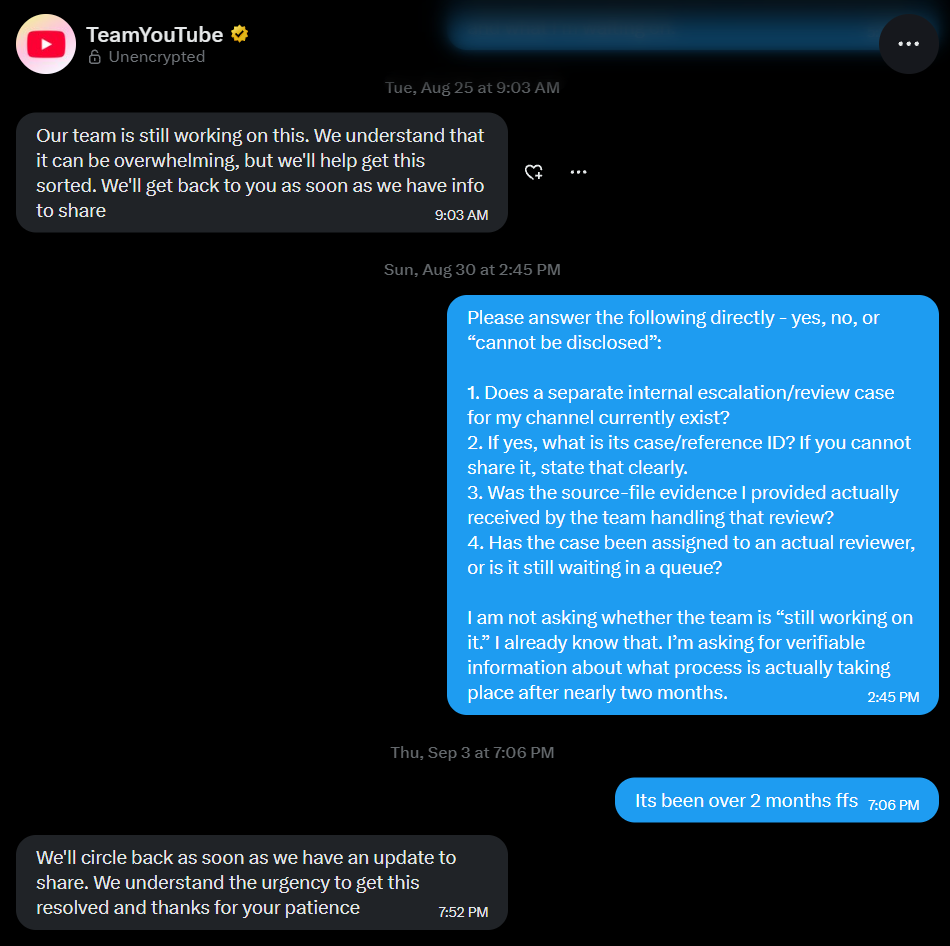 Wrathdumps's tweet photo. On X, YouTube keeps telling me they're still working on my channel termination.

Over email, YouTube tells me further replies may go unanswered.

My channel @wrathdumps had around 760K subscribers when it was removed on July 2 for “Spam, deceptive practices and scams.” More than two months later, I still don't know what I actually did that violated that policy.

I posted Roblox gameplay I recorded and edited myself. I submitted source files showing how a sample of my content was made. YouTube says the termination was reviewed, but won't explain the specific behavior behind it or confirm whether those files were considered.

Meanwhile, @TeamYouTube has been telling me they're looking into it since July 7. I've asked whether there's a separate review, whether anyone is assigned to it, and whether the team received my source files. None of those questions has been answered.

I genuinely don't know what else I'm expected to do here. I've followed the support process for months and still can't get an explanation I can actually respond to.

Please get someone who can address these questions to look into my case.