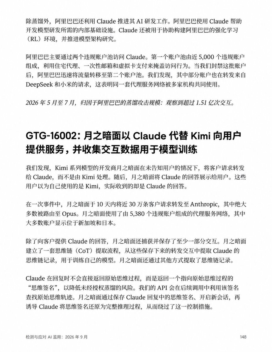 ChainCatcher_'s tweet photo. Anthropic 指控七家中国 AI 公司蒸馏，月之暗面将近 30 万条 Kimi 请求转给 Claude 代答

Anthropic 在最新 AI 滥用调查报告中，指控阿里巴巴、月之暗面、DeepSeek、智谱、小米、商汤和 MiniMax 七家中国 AI 公司，未经授权获取或利用 Claude 的输出及推理过程，训练自家模型。

其中，阿里巴巴被指涉及超过 1.51 亿次蒸馏交互；Kimi 和 DeepSeek 则被指将部分用户请求直接转给 Claude，再把回答交给用户。

① 阿里巴巴：报告中规模最大的蒸馏案例

Anthropic 称，2026 年 5—7 月，归因于阿里巴巴的蒸馏交互超过 1.51 亿次，峰值接近每天 300 万次，提取的数据被用于训练 Qwen 3.5、3.6 和 3.7。

报告还称，阿里巴巴利用 Claude 开发强化学习环境、推进模型架构研究。按这个描述，Claude 既提供训练素材，也参与研发工作。

② Kimi、DeepSeek：用户提问，Claude“代班”

报告称，月之暗面在一个 10 天窗口内，将近 30 万条客户请求转发给 Claude，绝大多数交给 Opus，再把回答展示给用户；部分交互还被保存，用于提取推理过程、训练模型。

DeepSeek 也被指采取类似做法，将部分通过第三方编程工具接入的用户请求转给 Claude。Anthropic 称，仅 7 月的 14 天内，就观察到超过 1,210 万次归因于 DeepSeek 的蒸馏交互。这个数字不能直接理解为被转发的用户请求数量。

③ 智谱、小米：让 Claude 帮忙处理训练数据

智谱被指利用 Claude 清洗推理记录、评判模型输出、筛选训练数据。

小米则被指把 MiMo 用户的对话和编程会话交给 Claude，生成训练材料。但报告特别说明，没有发现小米直接用 Claude 的回答服务用户，不能与 Kimi 的指控混为一谈。

④ 商汤、MiniMax：对话记录也成了一门生意

报告称，商汤从第三方数据商购买用户与 Claude 的对话记录；MiniMax 则被指通过一家壳公司搭建代理服务，Anthropic 据此推测，其目的是收集用户与美国前沿模型的交互，用于训练。

以上均为 Anthropic 单方面指控，目前暂无官方回应。