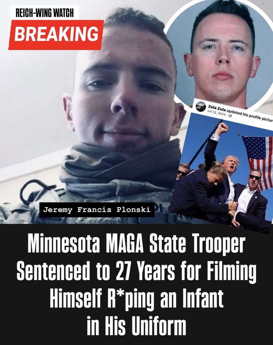 ReichWingWatch's tweet photo. 🚨BREAKING: A Minnesota MAGA State Trooper who filmed himself s*xually assaulting an infant while in uniform just found out the badge does not put him above the law.

Jeremy Francis Plonski was sentenced to 27 years in federal prison for producing child s*xual abuse material and 20 years for distributing it, to be served concurrently, plus 15 years of supervised release. 

Court records show he made and sent the videos in 2023. Prosecutors say he was wearing his firearm and State Patrol and Army Reservist uniforms during the assaults. 

He sent material to a Kik user he described as being in a relationship with him. He pleaded guilty.

He was arrested in late April 2023. The State Patrol fired him. A related Scott County case remains active.

Plonski used the alias Zela Zula on Facebook where he posted images of himself in his uniform, shared Breitbart News posts attacking Obama as being weak on foreign policy, complaints that not enough people attend church and worship Jesus, and an image of Trump’s fist pump moment after the alleged assassination attempt in Butler, Pennsylvania.

Official charging documents and news coverage identify him as a former Minnesota State Patrol trooper and Army Reservist.

This story has received no coverage outside of local news. 

Imagine if this were a trans person, undocumented immigrant, Somali, or any other minority MAGA loves to demonize? This story would be blown up all over social media.

Make sure this case gets the attention it deserves. 🔁