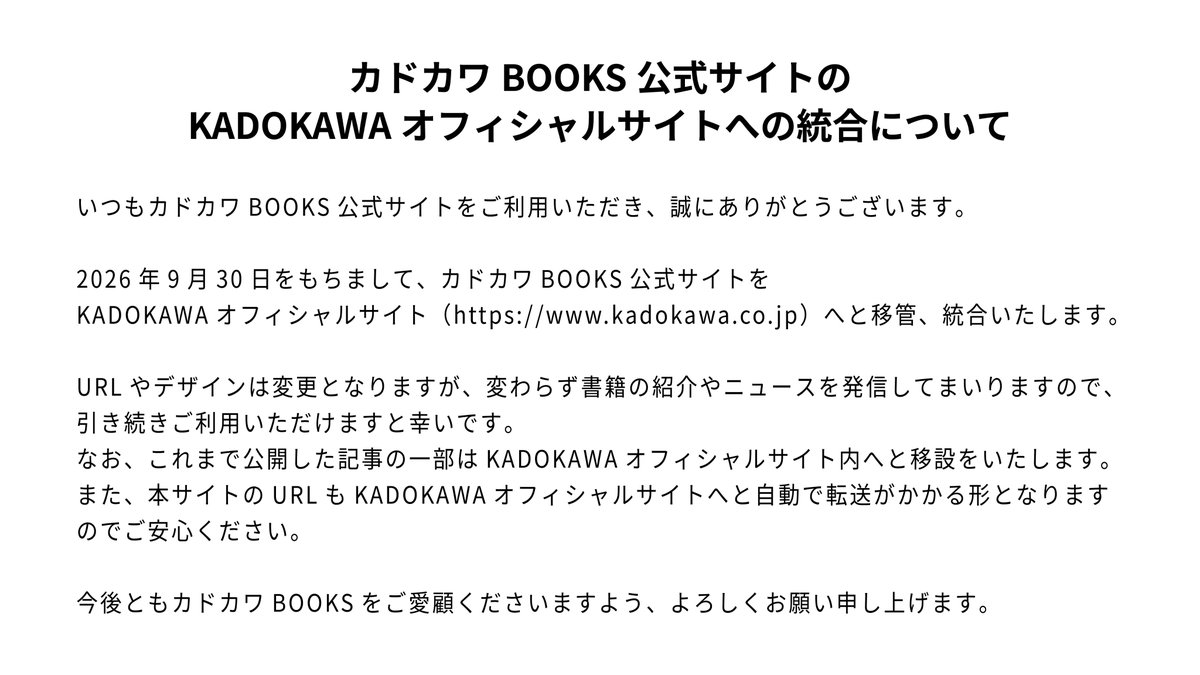 kadokawabooks's tweet photo. 【お知らせ】
いつもカドカワBOOKS公式サイトをご利用いただき、誠にありがとうございます。

2026年9月30日をもちまして、本サイトをKADOKAWAオフィシャルサイトへと移管、統合いたします。

今後ともカドカワBOOKSをご愛顧くださいますよう、よろしくお願い申し上げます。
https://t.co/rvP7iULKp7 https://t.co/WluGkfnfWD