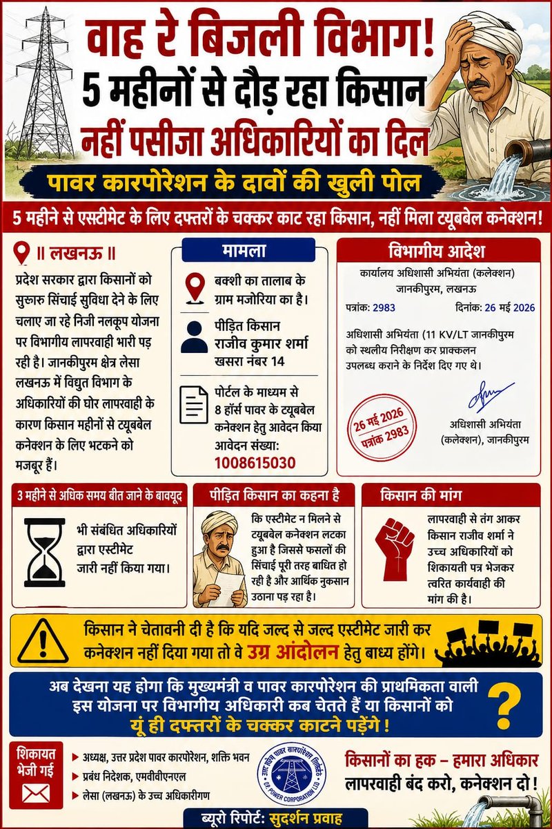 Chandra01696998's tweet photo. @myogiadityanath
@myogioffice
@CMOfficeUP
@EMofficeUP
@aksharmaBharat
@mvvnllesatrans
@ChairmanUppcl
@mduppcl
@Dircompvvnl
वाह रे विजली विभाग 5 महीनों से दौड़ रहा किसान नहीं पसीजा अधिकारियों का दिल
पावर कारपोरेशन के दावों की खुली पोल 5 महीने से एस्टीमेट के लिए दफ्तरों के चक्कर काट रहा किसान नहीं मिला ट्यूबवेल कनेक्शन|

||लखनऊ||

प्रदेश सरकार द्वारा किसानों को सुचारू सिंचाई सुविधा देने के लिए चलाए जा रहे निजी नलकूप योजना पर विभागीय लापरवाही भारी पड़ रही है। जानकीपुरम क्षेत्र लेसा लखनऊ में विद्युत विभाग के अधिकारियों की घोर लापरवाही के कारण किसान महीनों से ट्यूबवेल कनेक्शन के लिए भटकने को मजबूर हैं।

मामला बक्शी का तालाब के ग्राम मजोरिया का है पीड़ित किसान राजीव कुमार शर्मा खसरा नंबर 14 ने  पोर्टल के माध्यम से 8 हॉर्स पावर के ट्यूबवेल कनेक्शन हेतु आवेदन संख्या: 1008615030 किया था।

अधिशासी अभियंता कलेक्शन जानकीपुरम द्वारा दिनांक 26 मई 2026 को पत्रांक 2983 जारी कर अधिशासी अभियंता (11 KV/LT जानकीपुरम को स्थलीय निरीक्षण कर प्राक्कलन उपलब्ध कराने के निर्देश दिए गए थे।

आदेश के साढ़े तीन महीने से अधिक समय बीत जाने के बावजूद भी संबंधित अधिकारियों द्वारा एस्टीमेट जारी नहीं किया गया।

पीड़ित किसान का कहना है कि एस्टीमेट न मिलने से ट्यूबवेल कनेक्शन लटका हुआ है जिससे फसलों की सिंचाई पूरी तरह बाधित हो रही है और आर्थिक नुकसान उठाना पड़ रहा है।

लापरवाही से तंग आकर किसान राजीव शर्मा ने अध्यक्ष उत्तर प्रदेश पावर कारपोरेशन शक्ति भवन प्रबंध निदेशक एमवीवीएनएल सहित लेसा के उच्च अधिकारियों को शिकायती पत्र भेजकर त्वरित कार्यवाही की मांग की है किसान ने चेतावनी दी है कि यदि जल्द से जल्द एस्टीमेट जारी कर कनेक्शन नहीं दिया गया तो वे उग्र आंदोलन हेतु बाध्य होंगे।
अब देखना यह होगा कि मुख्यमंत्री व पावर कारपोरेशन की प्राथमिकता वाली इस योजना पर विभागीय अधिकारी कब चेतते हैं या किसानों को यूं ही दफ्तरों के चक्कर काटने पड़ेंगे।