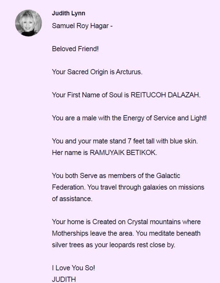 JOTACAHOS's tweet photo. 🌟 Famous People Readings by Judith

Continuing the series of readings made by Judith.

Today we share the reading of **Samuel Roy Hagar**:

---

**Judith Lynn**  
**Samuel Roy Hagar**

Beloved Friend!

Your Sacred Origin is Arcturus.

Your First Name of Soul is REITUCOH DALAZAH.

You are a male with the Energy of Service and Light!

You and your mate stand 7 feet tall with blue skin. Her name is RAMUYAIK BETIKOK.

You both Serve as members of the Galactic Federation. You travel through galaxies on missions of assistance.

Your home is Created on Crystal mountains where Motherships leave the area. You meditate beneath silver trees as your leopards rest close by.

I Love You So!  
JUDITH

---

With deep respect and love toward Judith and toward every soul walking its unique path of growth, learning and redemption.

I share these readings with gratitude and respect toward Judith and the original sharer @Notable_Souls.

Stay tuned ✨

#FamilyOfTaygeta #JudithLynne #Starseed #FamousSouls #SammyHagar