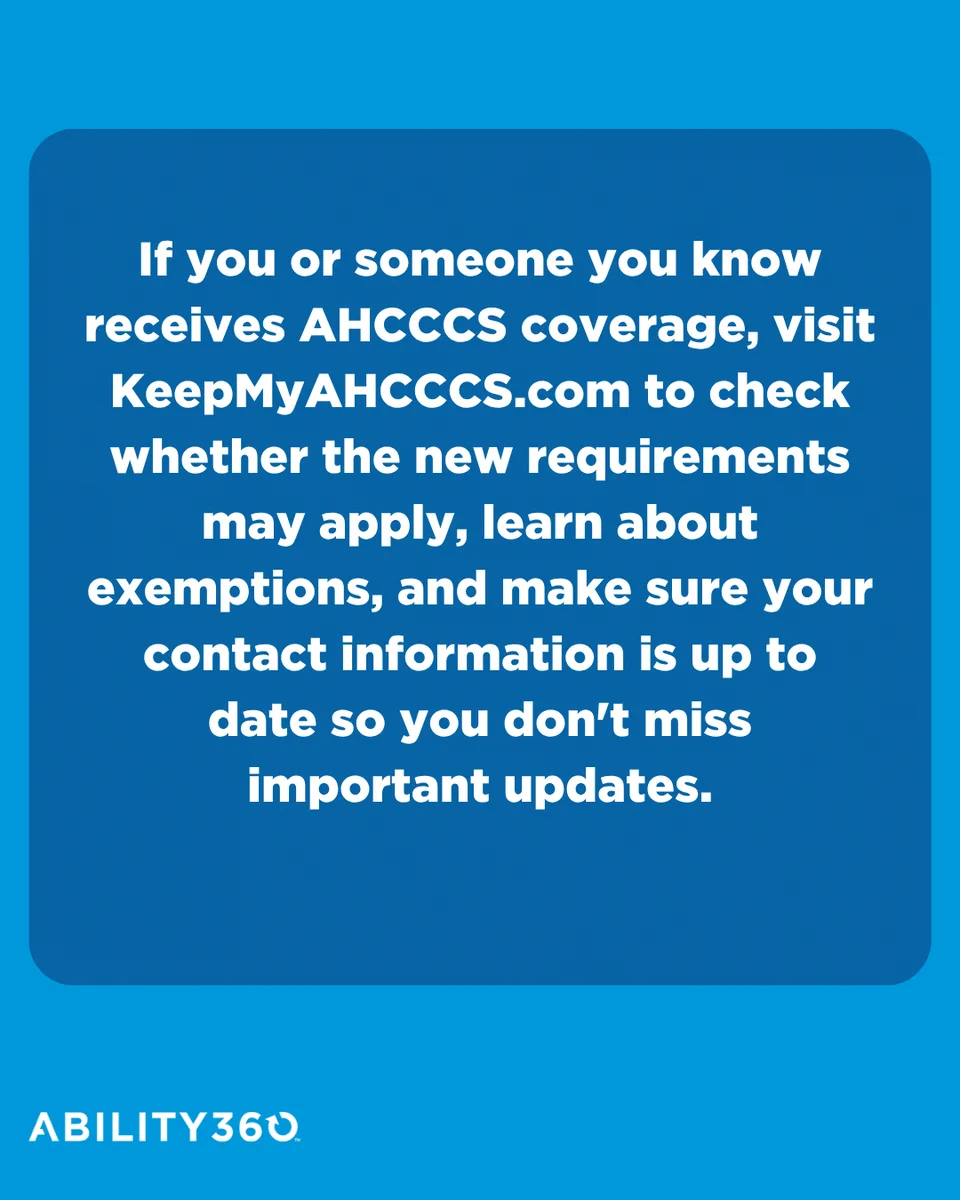 If you or someone you know receives AHCCCS coverage, visit KeepMyAHCCCS.com to check whether the new requirements may apply, learn about exemptions, and make sure your contact information is up to date so you don't miss important updates.
