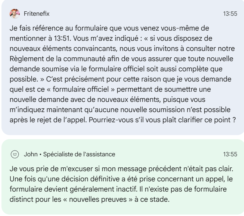 Friteninja's tweet photo. @TeamYouTube  Voilà l’impasse dans laquelle votre système place aujourd’hui un créateur lorsqu’une potentielle erreur de classification survient :

→ Mon ancienne chaîne est supprimée pour de vieilles vidéos sur le jeu Yandere Simulator.

→ Mon appel est rejeté.

→ De nouveaux éléments apparaissent : plusieurs créateurs touchés par le même problème obtiennent un réexamen et récupèrent leurs chaînes.

→ Je demande donc à Creator Support de transmettre ces nouveaux éléments pour obtenir, moi aussi, un véritable réexamen.

→ Réponse : impossible d’escalader mon dossier, « même dans des circonstances exceptionnelles ».

→ Le support m’indique ensuite qu’avec de nouveaux éléments convaincants, une « nouvelle demande » peut être envoyée via un « formulaire officiel ».

→ Je demande le formulaire.

→ Réponse : finalement, aucun formulaire permettant de soumettre de nouveaux éléments n’existe après le rejet de l’appel.

→ Je demande alors comment d’autres chaînes touchées par le même problème ont pu être réexaminées et restaurées si aucune escalade ni nouvelle demande n’est possible.

→ Le conseiller met fin au chat sans répondre à cette question.

Alors concrètement, @TeamYouTube : que doit faire un créateur lorsqu’une décision potentiellement erronée a été prise et que votre système ne lui permet plus de transmettre de nouveaux éléments à quelqu’un capable de les examiner ?

Cela fait un mois et demi que je cherche simplement à obtenir un véritable réexamen humain. Cela fait 14 ans que YouTube est mon métier.

Je ne demande pas que vos règles soient ignorées. Je demande qu’une potentielle erreur puisse réellement être corrigée.

Je ne devrais pas devoir engager des démarches juridiques et invoquer le Digital Services Act simplement pour parvenir à faire examiner ces éléments.

Chaîne concernée :

https://t.co/PJzWoBq3wE