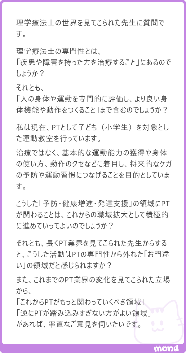 harimotogene's tweet photo. 美容理学・作業療法学会を立ち上げて、いろんなところからご批判をいただいたぼくに、それを聞くのか(´・ω・`)

というのが最初の感想です（笑）

ぼくは、理学療法士の専門性を「疾患や障害を持った人を治療すること」だけに閉じる必要はないと思っております。

人の身体や運動を評価して、その人がよりよく動けるように考えることは、理学療法士がずっと積み重ねてきた専門性のひとつなんですよね。そう考えれば、予防や健康増進、発達支援、産業領域、さらには美容などに、その知識や技術が広がっていくこと自体は、そんなに不思議なことではないと思うんです。

日本理学療法士協会の前会長である半田先生も、予防理学療法や産業理学療法という考え方を伝え始めた頃には、いろいろなところで「そんなものは理学療法ではない」と、ずいぶん批判されたとおっしゃっておりました。

今では、それらを理学療法士の活動領域として語ることに、それほど違和感はないですよね。

だから、「これは職域拡大として正しいのか」「理学療法士がやってよい領域なのか」という議論ももちろん大切なんですが、ぼくはそれより先に、

「自分は、そこに関わりたいのか」

という強い動機のほうが、ずっと意味があると思っております。

もちろん、理学療法士という資格を使う以上、法律や制度、専門職としての責任との線引きは必要です。ただ、まだ誰も歩いていないという理由だけで、「そこは理学療法士の道ではない」と決めてしまう必要もないと思うんですよね。

子どもの運動教室をやりたいのであれば、まず真剣にやってみればいいんじゃないでしょうか。

そこで必要とされ、結果が生まれ、研究され、後から続く人が増えていけば、それはいつかひとつの領域になっていくのだと思います。

道があるから歩くのではなくて、

歩いたら、道はできるんです(´・ω・`)