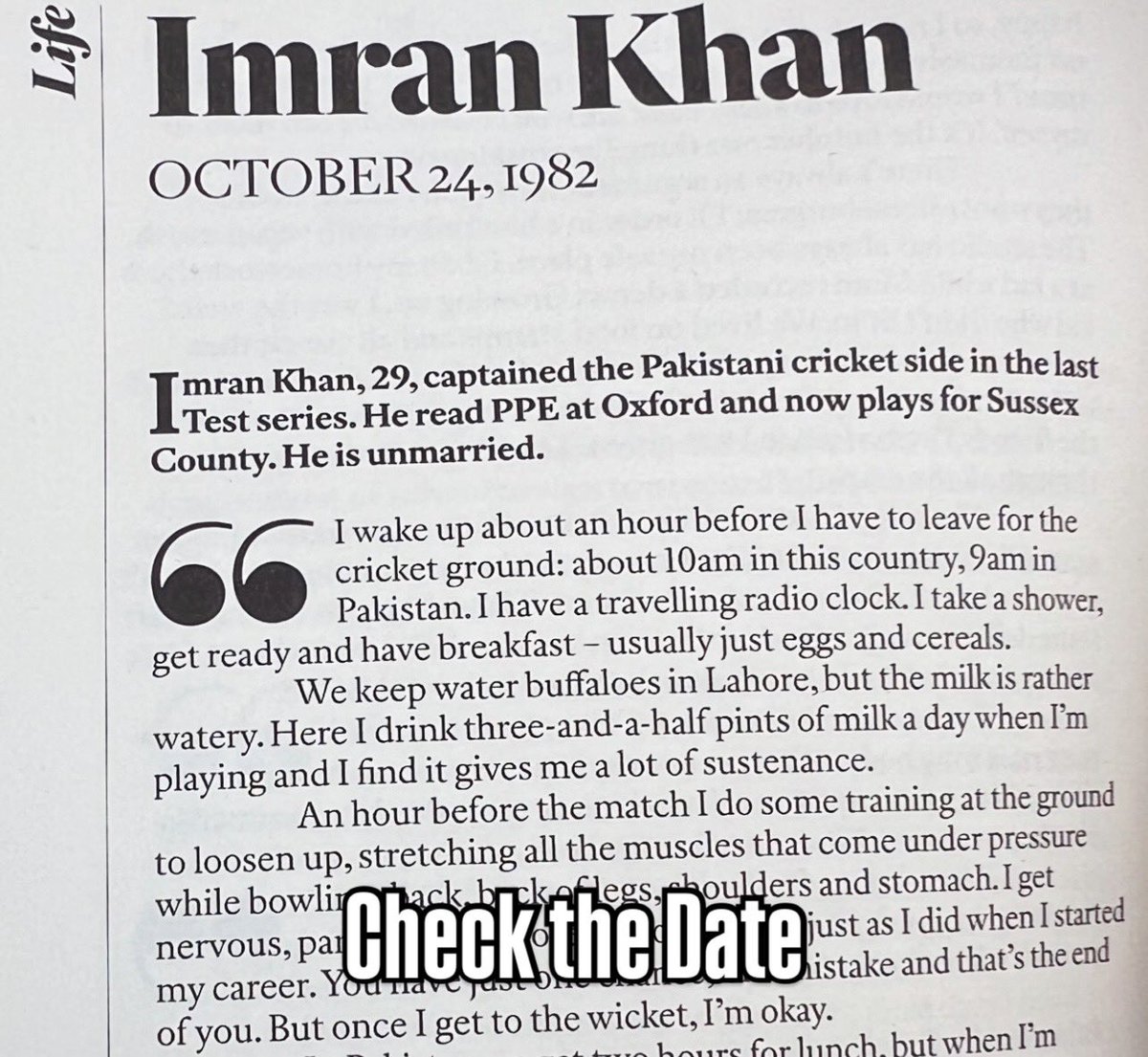BasitSubhani's tweet photo. Imran Khan, when he was 29 years old on October 24, 1982:

“I wake up about an hour before I have to leave for the cricket ground: about 10am in this country, 9am in Pakistan. I have a travelling radio clock. I take a shower, get ready and have breakfast - usually just eggs and cereals.

We keep water buffaloes in Lahore, but the milk is rather watery. Here I drink three-and-a-half pints of milk a day when I'm playing and I find it gives me a lot of sustenance.

An hour before the match I do some training at the ground to loosen up, stretching all the muscles that come under pressure while bowling: back, back of legs, shoulders and stomach. I get nervous, particularly before I go out to bat, just as I did when I started my career. You have just one chance; one mistake and that's the end of you. But once I get to the wicket, I'm okay.

In Pakistan we get two hours for lunch, but when I'm bowling I can't feel hungry. I get so dehydrated all I want to do is drink. But I force myself to eat, otherwise, by the end of the day, I feel totally drained. Even when I'm on holiday I don't like big lunches.

And I don't like eating Pakistani food over here because most restaurants don't cook it very well. I like Italian and French food though, and really miss English steaks when I'm home.

I like to see my friends as much as possible. When I first came to England at 18, for the Test, the lack of strong male friendships here was what surprised me most. I arrived half-way through my A-levels, from Aitchison College, the best public school in Pakistan. It used to be called "Chief's College'; it was originally designed for the sons of princes and maharajahs. They had a very high standard of sports and I was selected for my national team from I went to Worcester Old Grammar School when the tour ended, and it was the toughest nine months of my life, mainly because I'd never lived away from home before. I couldn't believe the English winter. I didn't like boarding. I was very particular about sanitation and had always been used to having my own bathroom...”

- An Interview with Angela Wilkes, published in 1982