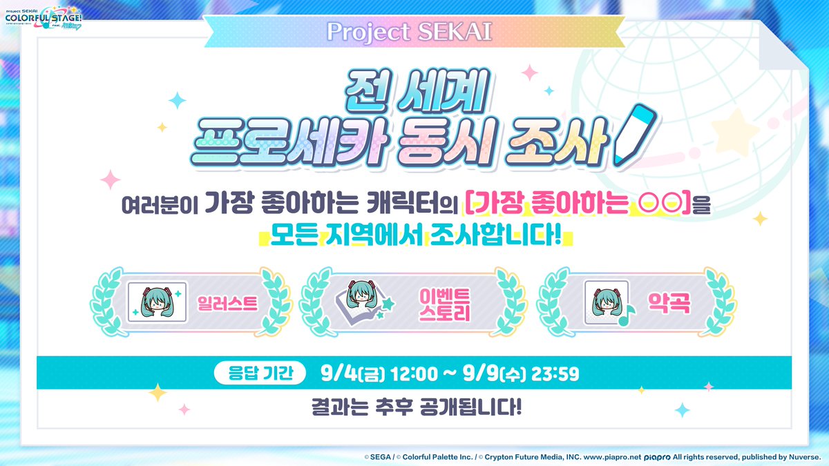 kr_pjsekai's tweet photo. 📢'전 세계 프로세카 동시 조사' 안내

9월 4일 12시부터 각 캐릭터의 '일러스트', '이벤트', '악곡'의 인기 조사를 실시합니다!
이번 조사는 각 서비스 지역에서 별도로 진행되며, 여러분의 많은 관심과 참여를 부탁드립니다.

⏰조사 기간
9월 4일(금) 12:00 ~ 9월 9일(수) 23:59

이벤트 기간에 게임 내 이벤트 배너를 누르면 설문조사 페이지로 바로 이동할 수 있어요!
여러분의 최애를 직접 선택해 주세요!

※자세한 내용은 게임 내 공지를 통해 확인해 주세요. 

여러분이 가장 좋아하는 최애 캐릭터의 일러스트, 이벤트, 악곡을 선택해 주세요!
많은 관심과 참여 부탁드립니다! 💞

앞으로도 '프로젝트 세카이 컬러풀 스테이지! feat. 하츠네 미쿠'에 많은 사랑 부탁드립니다.
