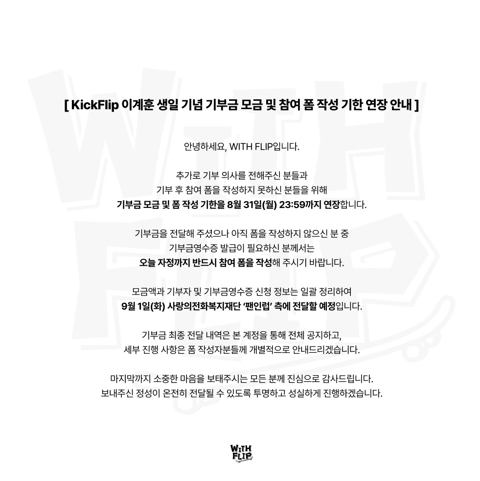withflip_'s tweet photo. [ KickFlip 이계훈 생일 기념 기부금 모금 연장 안내 ]

참여 폼 바로가기: https://t.co/nTCxLOFlQU

안녕하세요, WITH FLIP입니다.

추가로 기부 의사를 전해주신 분들과 기부 후 참여 폼을 작성하지 못하신 분들을 위해, 기부금 모금 및 폼 작성 기한을 오늘 자정까지 연장합니다.

■ 최종 마감 일정

-기부금 모금 및 폼 작성 마감: 2026년 8월 31일(월) 23:59까지

-기부금을 전달해 주셨으나 아직 폼을 작성하지 않으신 분 중 기부금영수증 발급이 필요하신 분께서는 반드시 기한 내에 작성해 주시기 바랍니다.

■ 향후 진행 일정

-기부금 및 기부금영수증 신청 정보 : 2026년 9월 1일(화) 재단 측에 일괄 전달
-전체 결과 공지: 2026년 9월 1일(화) 본 계정을 통해 안내
-개별 상세 안내: 2026년 9월 1일(화) 참여 폼 작성자를 대상으로 순차 안내

■ 문의 안내
-기관 업무에 혼선이 없도록 관련 문의는 복지재단이 아닌 X 계정(@withflip_)으로 보내주시기 바랍니다.

변경된 최종 마감 일정을 다시 한번 확인해 주시기 바랍니다.

계훈 님의 생일을 축하하는 마음으로 소중한 온기를 보태주신 모든 분께 진심으로 감사드립니다. 보내주신 마음이 재단에 온전히 전달될 수 있도록 마지막까지 꼼꼼하고 투명하게 진행하겠습니다.

#WITHFLIP #위드플립 #생일기부 #KickFlip #킥플립 #Kyehoon #계훈 #이계훈