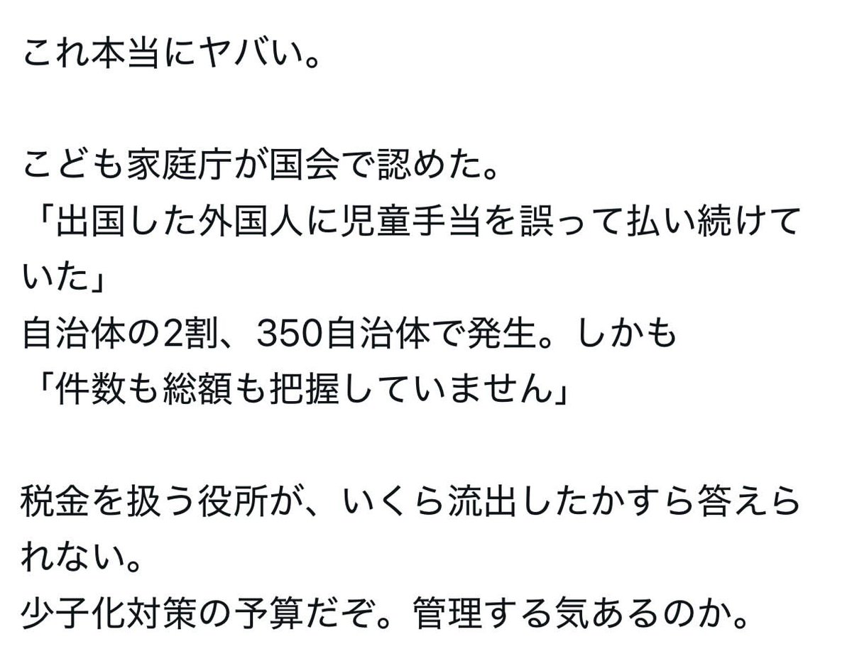 Xg3sT57W994pQc's tweet photo. こども家庭庁、
出国した外国人に児童手当を払い続けていた
間違いが350自治体で発覚。
総額や件数は不明。

日本の親子を支援する制度じゃないのか？
外国人子供家庭庁？

こども家庭庁の予算は、7兆円。
日本の新生児70万人に、1000万円配れる額です。
税金の無駄遣い。

みなさんは、どう思いますか？？