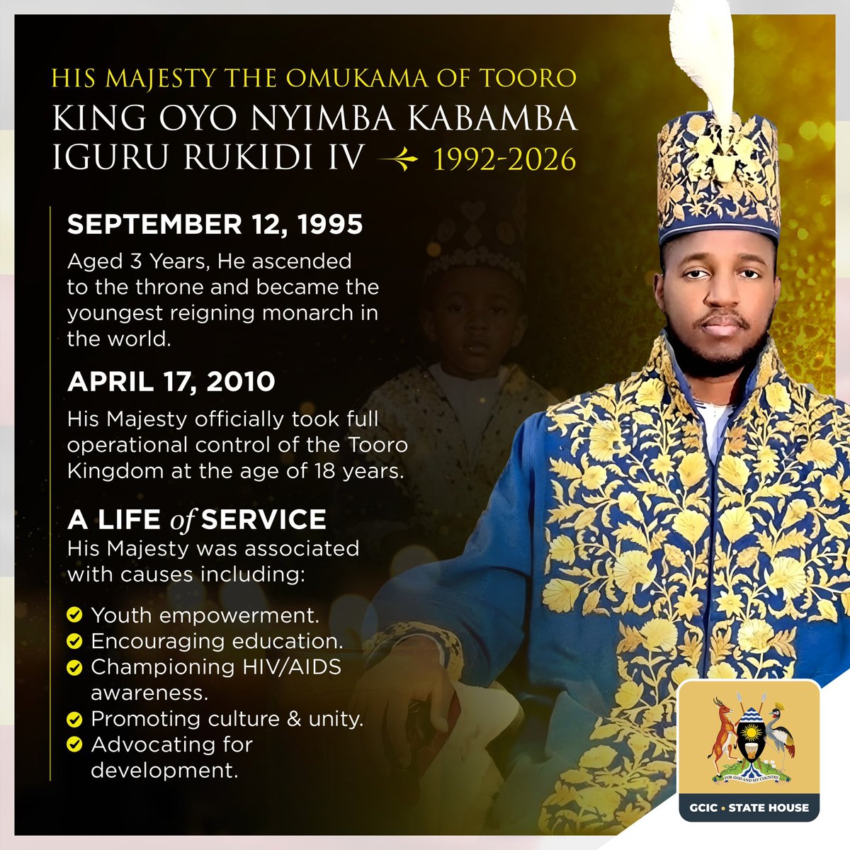 GCICUganda's tweet photo. Remembering a Remarkable Life of Services . 

At just three years old, His Majesty King Oyo Nyimba Kabamba Iguru Rukidi IV ascended the throne of Tooro in 1995. What followed was a remarkable journey of leadership, growth, and service.

Over the years, His Majesty became a strong advocate for youth empowerment, education, culture, unity, and development, making a meaningful impact on the people of Tooro and beyond.

Today, we remember a King who grew with his people, served with purpose, and leaves behind a legacy that will continue to inspire generations.

May His Majesty rest in eternal peace.