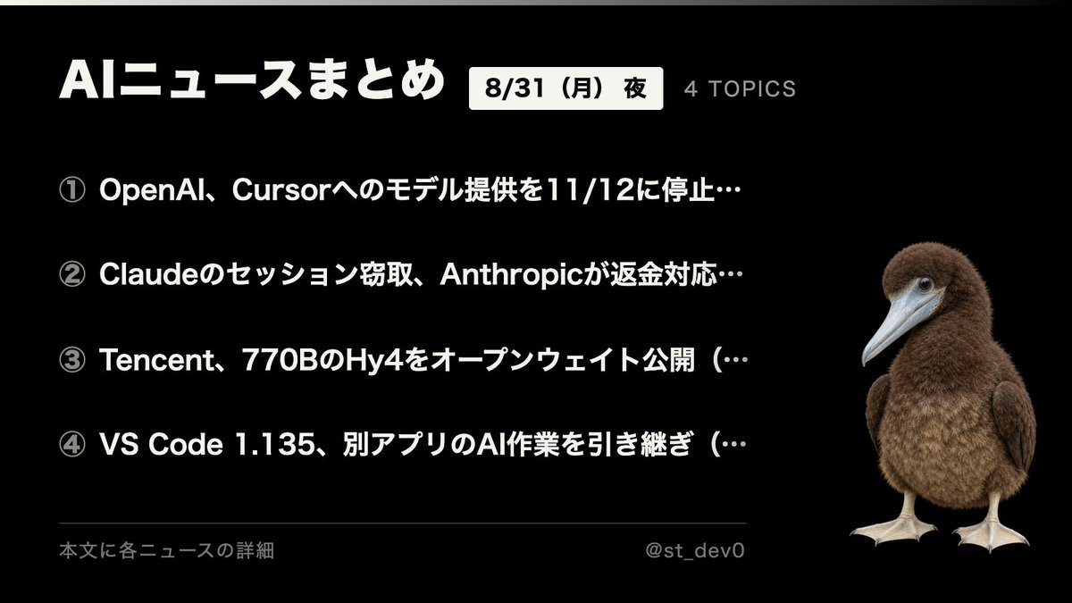 st_dev0's tweet photo. AIニュースまとめ｜8/31（月）夜

① OpenAI、Cursorへのモデル提供を11/12に停止（8/29）
② Claudeのセッション窃取、Anthropicが返金対応（8/30）
③ Tencent、770BのHy4をオープンウェイト公開（8/28）
④ VS Code 1.135、別アプリのAI作業を引き継ぎ（8/26）

各ニュースの詳細はこの下に。

────────────────
① OpenAI、Cursorへのモデル提供を11/12に停止（8/29）

OpenAIが、コーディングツールCursorとの提携を終了すると発表しました。CursorはSpaceXが6月に買収で合意し、8月に手続きが完了しています。OpenAIモデルへの直接アクセスが切れるのは11月12日。契約上認められる最大の猶予期間だと説明しています。

理由は、SpaceX側が利用規約の範囲内で技術を使うと確信できないこと。今後のモデル（Astraを含む）も提供しない方針です。Xでは、特定ベンダーへの依存を避けてモデルを差し替えられる設計にすべきだという声が目立ち、Claudeへ寄せる動きを見込む向きも。技術ではなく契約と資本の都合で使えるモデルが変わる、という現実を突きつけた一件。

────────────────
② Claudeのセッション窃取、Anthropicが返金対応（8/30）

Anthropicが、情報窃取型マルウェアによってClaudeのログインセッションが盗まれ、第三者にアカウントの利用枠を消費される事例を確認したと公表しました。ブラウザの認証済みセッションごと盗む手口のため、パスワードや多要素認証、SSOを迂回されます。

同社は該当ユーザーを強制的にサインアウトさせ、保存された支払い方法を削除し、不正と判断した請求を返金する対応を取っています。確認されたマルウェアはWindows側でVidar・LummaC2・StealC・RedLineなど、Macでもごく少数ながらAtomic Stealer。マルウェア自体はClaude経由で入るものではなく、非公式ダウンロードや不正アプリに紛れる汎用型です。使っていないのに利用上限が減っていたら、この線を疑う価値があります。アカウント側の措置では端末のマルウェアは消えないため、駆除しないと再び盗まれる点に注意。

────────────────
③ Tencent、770BのHy4をオープンウェイト公開（8/28）

TencentがMoEモデル「Hy4 preview」を公開し、Apache 2.0でオープンウェイト化しました。総パラメータ770B、1トークンあたりの実効は49B、コンテキストは100万トークン。Hugging FaceやModelScopeで配布され、FP8量子化版も同梱されています。

OpenRouter掲載の価格は入力100万トークンあたり0.834ドル、出力2.501ドル。コーディングや事務作業、科学研究といった実務寄りのタスクを想定した位置づけです。今週は中国勢のオープンウェイト公開が続いており、重量級モデルを自前で動かす選択肢が広がる流れ。

────────────────
④ VS Code 1.135、別アプリのAI作業を引き継ぎ（8/26）

VS Code 1.135がリリースされました。目玉は、他のアプリで始めたCopilotやClaudeのエージェントセッションをエディタ側で一覧し、そのまま続きから作業できる機能。背景にあるのはAgent Host Protocolという共通仕様で、エディタをエージェントの実行環境として扱う考え方です。

もう一つが「Rubber Duck」。作業中のエージェントとは別のモデルが、計画やコード、テストに対して第二の意見を返す批評役として動きます。複数のVS Codeウィンドウから同じセッションに接続できるようにもなり、チャットの応答欄にはモデル別の入力・キャッシュ・出力トークン数が表示されるようになりました。
