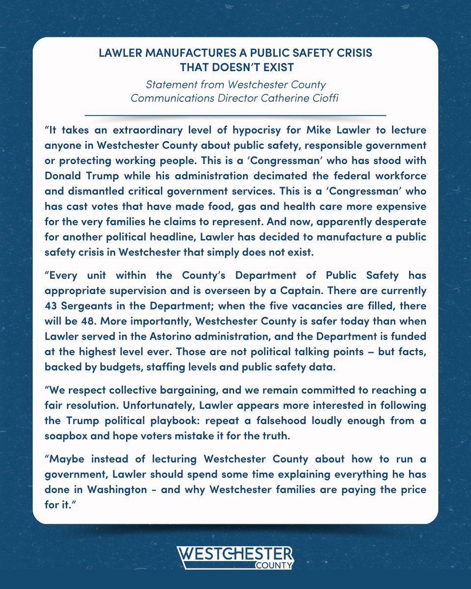 westchestergov's tweet photo. Lawler Manufactures a Public Safety Crisis that Doesn't Exist 

Statement from Westchester County Communications Director Catherine Cioffi

“It takes an extraordinary level of hypocrisy for Mike Lawler to lecture anyone in Westchester County about public safety, responsible government or protecting working people. This is a 'Congressman' who has stood with Donald Trump while his administration decimated the federal workforce and dismantled critical government services. This is a 'Congressman' who has cast votes that have made food, gas and health care more expensive for the very families he claims to represent. And now, apparently desperate for another political headline, Lawler has decided to manufacture a public safety crisis in Westchester that simply does not exist.

“Every unit within the County’s Department of Public Safety has appropriate supervision and is overseen by a Captain. There are currently 43 Sergeants in the Department; when the five vacancies are filled, there will be 48. More importantly, Westchester County is safer today than when Lawler served in the Astorino administration, and the Department is funded at the highest level ever. Those are not political talking points – but facts, backed by budgets, staffing levels and public safety data.

“We respect collective bargaining, and we remain committed to reaching a fair resolution. Unfortunately, Lawler appears more interested in following the Trump political playbook: repeat a falsehood loudly enough from a soapbox and hope voters mistake it for the truth.

“Maybe instead of lecturing Westchester County about how to run a government, Lawler should spend some time explaining everything he has done in Washington - and why Westchester families are paying the price for it.”