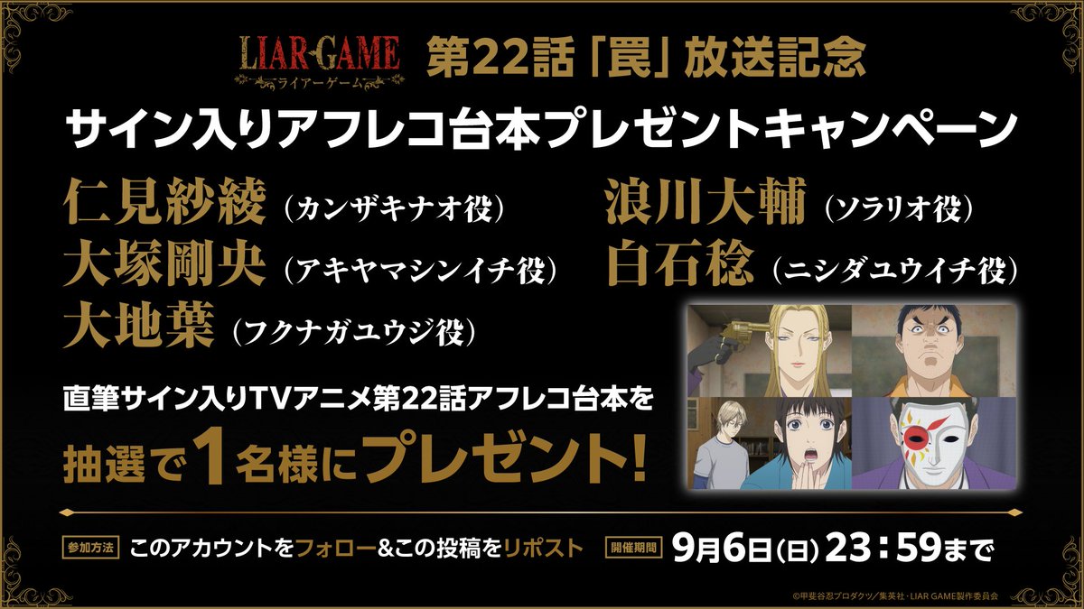 liargame_anime's tweet photo. ＼＼サイン入りAR台本プレゼントキャンペーン／／　　

TVアニメ『LIAR GAME』
第22話「罠」放送を記念して

カンザキナオ役 #仁見紗綾 さん
アキヤマシンイチ役 #大塚剛央 さん
フクナガユウジ役 #大地葉 さん
ソラリオ役 #浪川大輔 さん
ニシダユウイチ役 #白石稔 さん

直筆サイン入り22話アフレコ台本を
1名様にプレゼント🎁

＜応募方法＞
①@liargame_anime をフォロー
②こちらのポストをRP

＜応募期間＞
9月6日(日)23:59まで

各配信サービスにて 第22話 順次配信中🎭
https://t.co/MUDlXRACfb

#ライアーゲーム