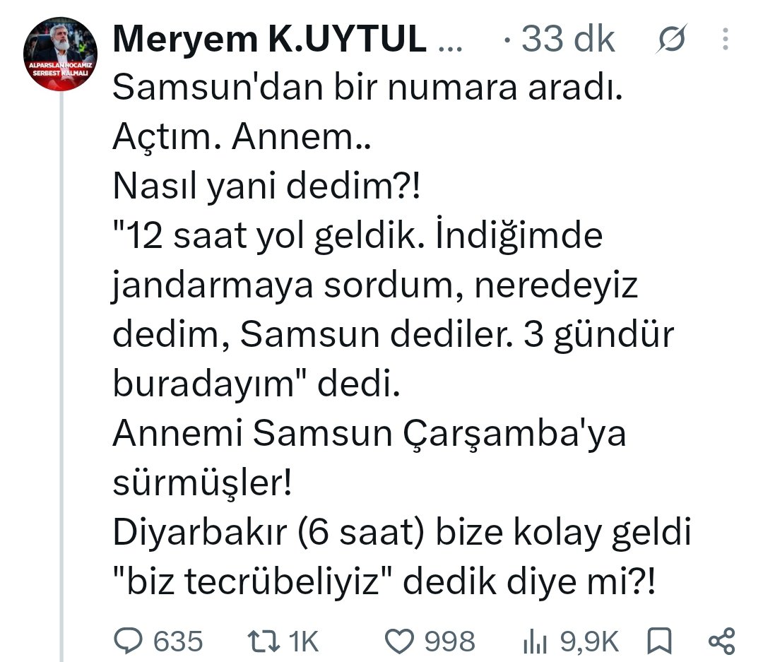 FH_Susmaz's tweet photo. #SONDAKİKA

SEMRA KUYTUL HOCAHANIM, DİYARBAKIR'DAN SAMSUN'A SÜRGÜN EDİLDİ❗

SEVK DEĞİL, SÜRGÜN❗

Kızı Meryem Kuytul sosyal medya hesabından yaptığı paylaşımda, Diyarbakır Cezaevi'nde hukuksuzca tutuklu bulunan Semra Kuytul Hocahanım'ın Samsun'a sürgün edildiğini yazdı: 

"Samsun'dan bir numara aradı. Açtım. Annem..
Nasıl yani dedim?!
'12 saat yol geldik. İndiğimde jandarmaya sordum, neredeyiz dedim, Samsun dediler. 3 gündür buradayım' dedi.
Annemi Samsun Çarşamba'ya sürmüşler!
Diyarbakır (6 saat) bize kolay geldi 'biz tecrübeliyiz' dedik diye mi?!"

SemraHocaya Özgürlük
#YargıEliyleZulüm
28Şubat DevamEdiyor