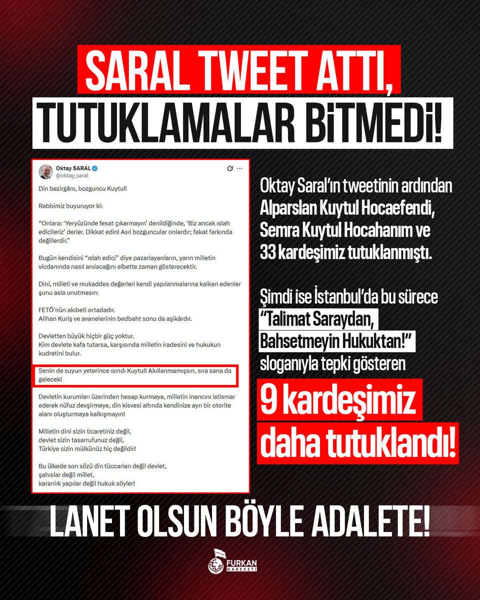 fhoncunesil's tweet photo. SARAL TWEET ATTI, TUTUKLAMALAR BİTMEDİ!

Oktay Saral’ın tweetinin ardından Alparslan Kuytul Hocaefendi, Semra Kuytul Hocahanım ve 33 kardeşimiz tutuklanmıştı. 

Şimdi ise İstanbul’da bu sürece “Talimat Saraydan, Bahsetmeyin Hukuktan!” sloganıyla tepki gösteren 9 kardeşimiz daha tutuklandı!

LANET OLSUN BÖYLE ADALETE!

Talimat Saraldan
Zulümle KalkınmaPartisi
28Şubat DevamEdiyor