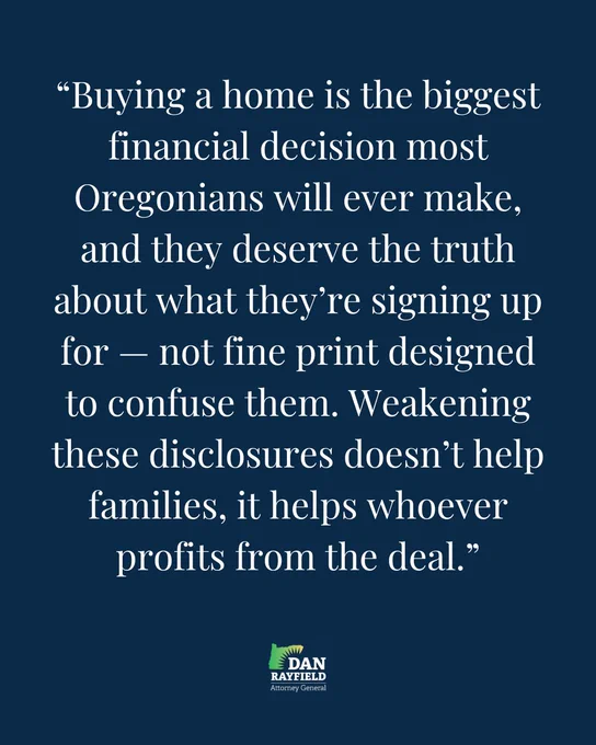 “Buying a home is the biggest financial decision most Oregonians will ever make, and they deserve the truth about what they’re signing up for — not fine print designed to confuse them. Weakening these disclosures doesn’t help families, it helps whoever profits from the deal.”
