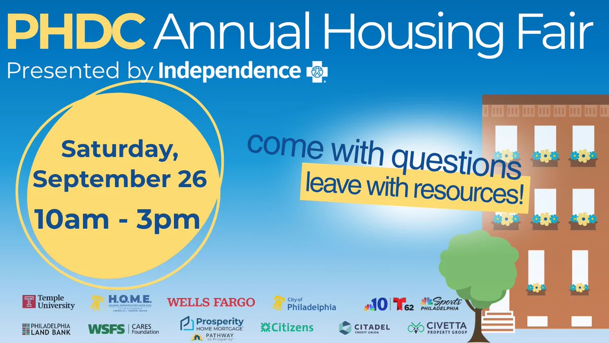 text over graphic of a house. text reads come with questions, leave with resources! PHDC Annual Housing Fair presented by Independence Blue Cross. Saturday, September 26 at Temple University STAR Complex, 1816 N. 15th St., Philadelphia, PA 19121, 10am - 3pm