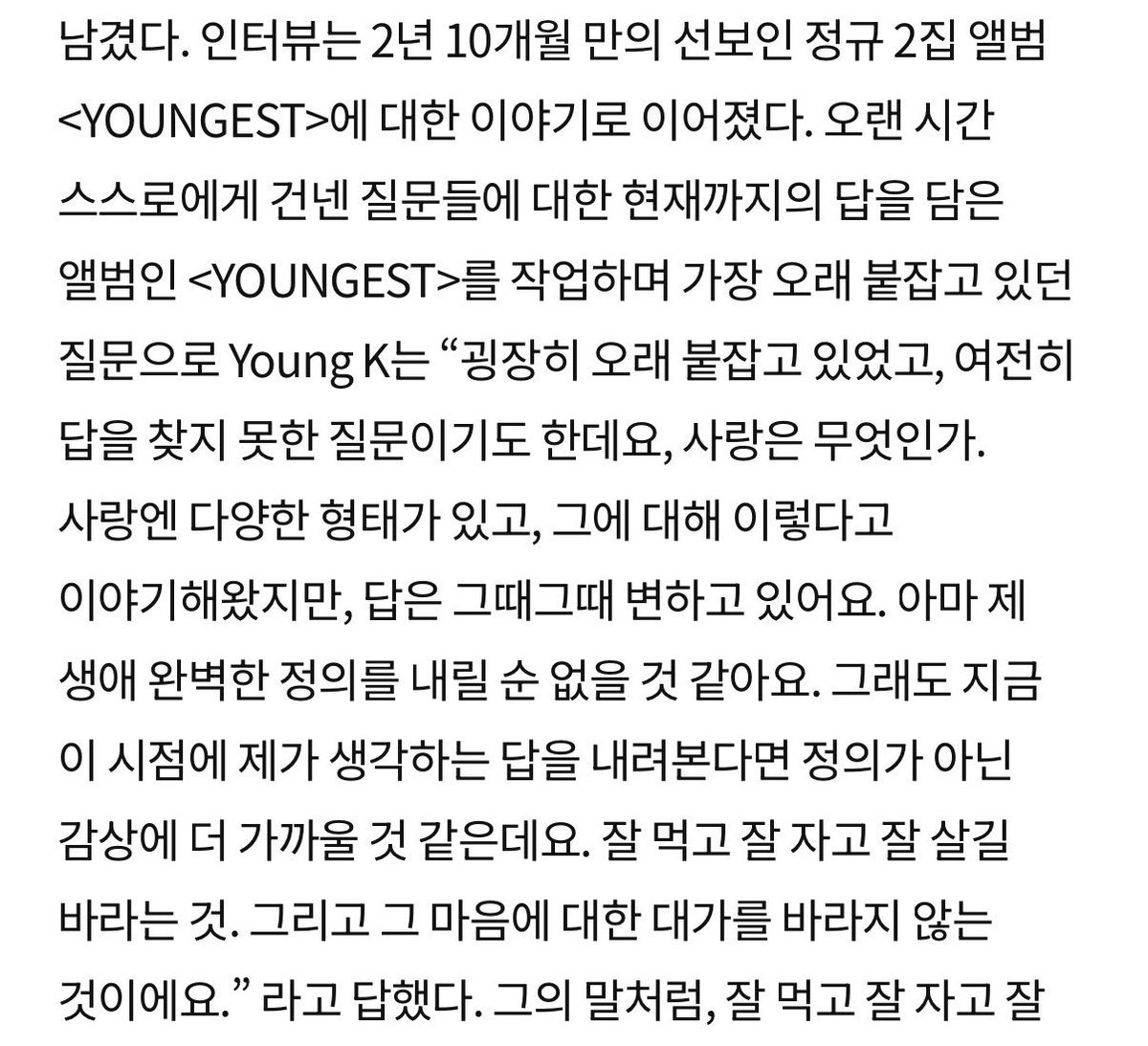 mrsjungchanwoo's tweet photo. while working on YOUNGEST, an album that contains his answers so far to the questions he had been asking himself for a long time, YoungK said the question he had been holding onto the longest was
“what is love.”

🦊it’s a question i’ve held onto for a very long time, and one i still haven’t found the answer to. there are many different forms of love, and i’ve talked about it as if it were this or that, but the answer keeps changing each time. i don’t think i’ll ever be able to come up with a perfect definition of it in my lifetime. But if i were to give my answer at this point in time, it would be closer to a sentiment than a definition. it’s wishing for someone to eat well, sleep well, and live well. and it’s not expecting anything in return for that feeling.

🥹🥹🥹🥹