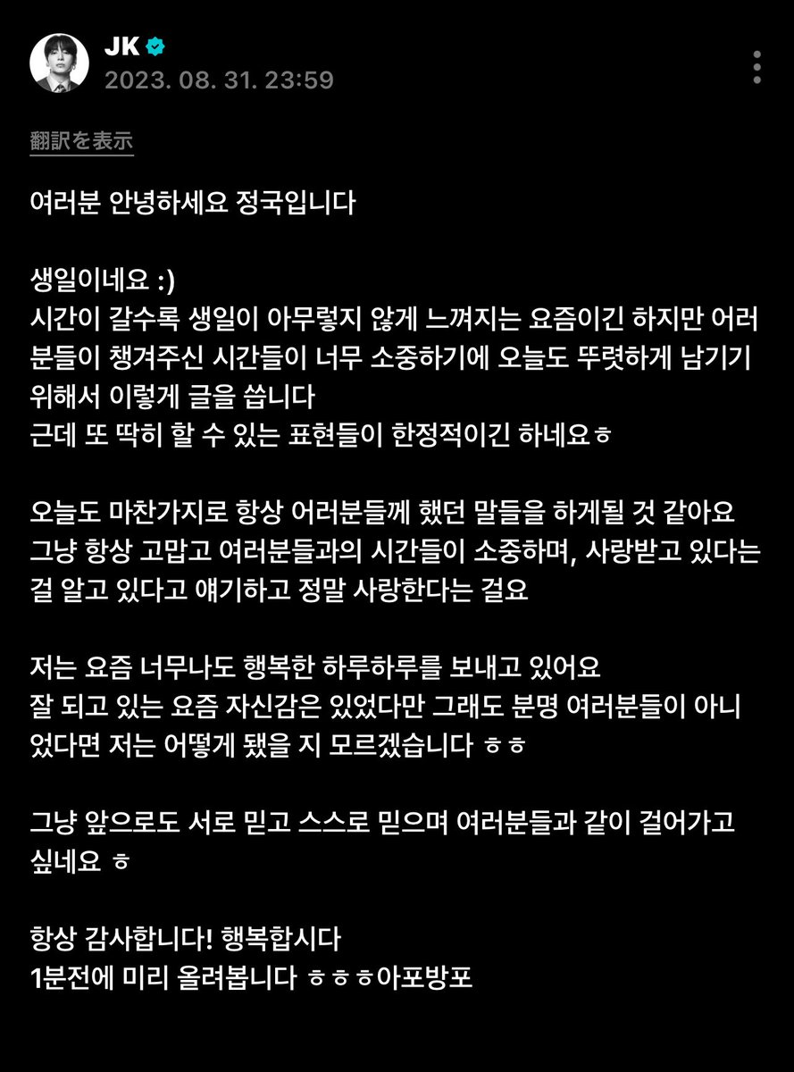 R2804M2710's tweet photo. 2023.09.01
weverse JungKook

皆さん、こんにちは。ジョングクです。

誕生日ですね :)

時間が経つにつれて、誕生日だからといって特別な感じがしなくなってきた今日この頃ですが、
皆さんが僕のために使ってくださった時間がとても大切なので、今日もしっかりと残しておきたくて、こうして文章を書きます。

でも、やっぱり僕にできる表現には限りがありますねㅎㅎ

今日もいつも皆さんに言ってきたことを、また言うことになりそうです。

ただ、いつもありがとうございます。
皆さんと過ごす時間が大切で、愛されているんだと分かっているし、僕も本当に愛しています。

僕は最近、本当に幸せな毎日を過ごしています。
うまくいっている今、自信があるかと言われたら、もちろん皆さんがいなかったら僕はどうなっていたか分かりませんㅎㅎ

これからもお互いを信じ、自分自身を信じながら、皆さんと一緒に歩いていきたいですㅎㅎ

いつもありがとうございます！
幸せでいましょう。

1分前に先に投稿しておきますㅎㅎㅎㅎ
アポバンポ（아포방포）

https://t.co/nE5jCtLLbr