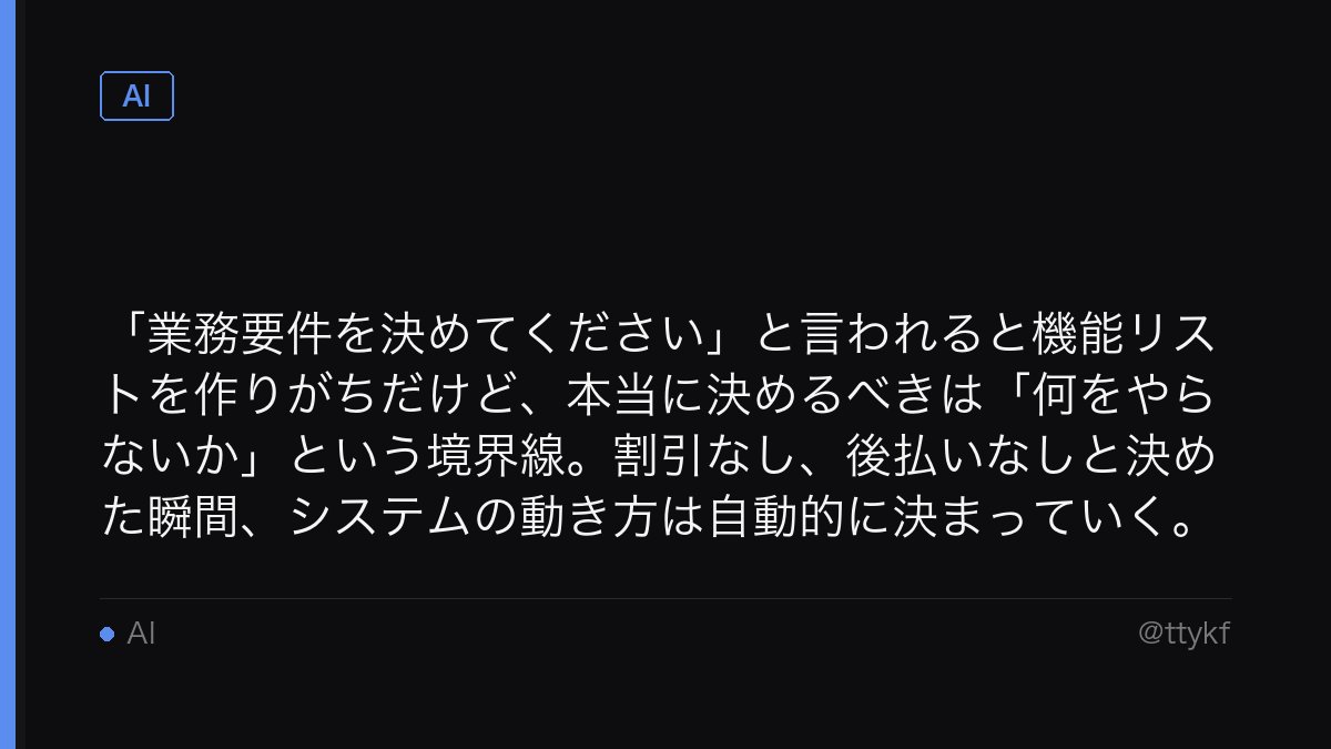 ttykf's tweet photo. 「業務要件を決めてください」と言われると機能リストを作りがちだけど、本当に決めるべきは「何をやらないか」という境界線。割引なし、後払いなしと決めた瞬間、システムの動き方は自動的に決まっていく。 https://t.co/ENZOqQAkHg