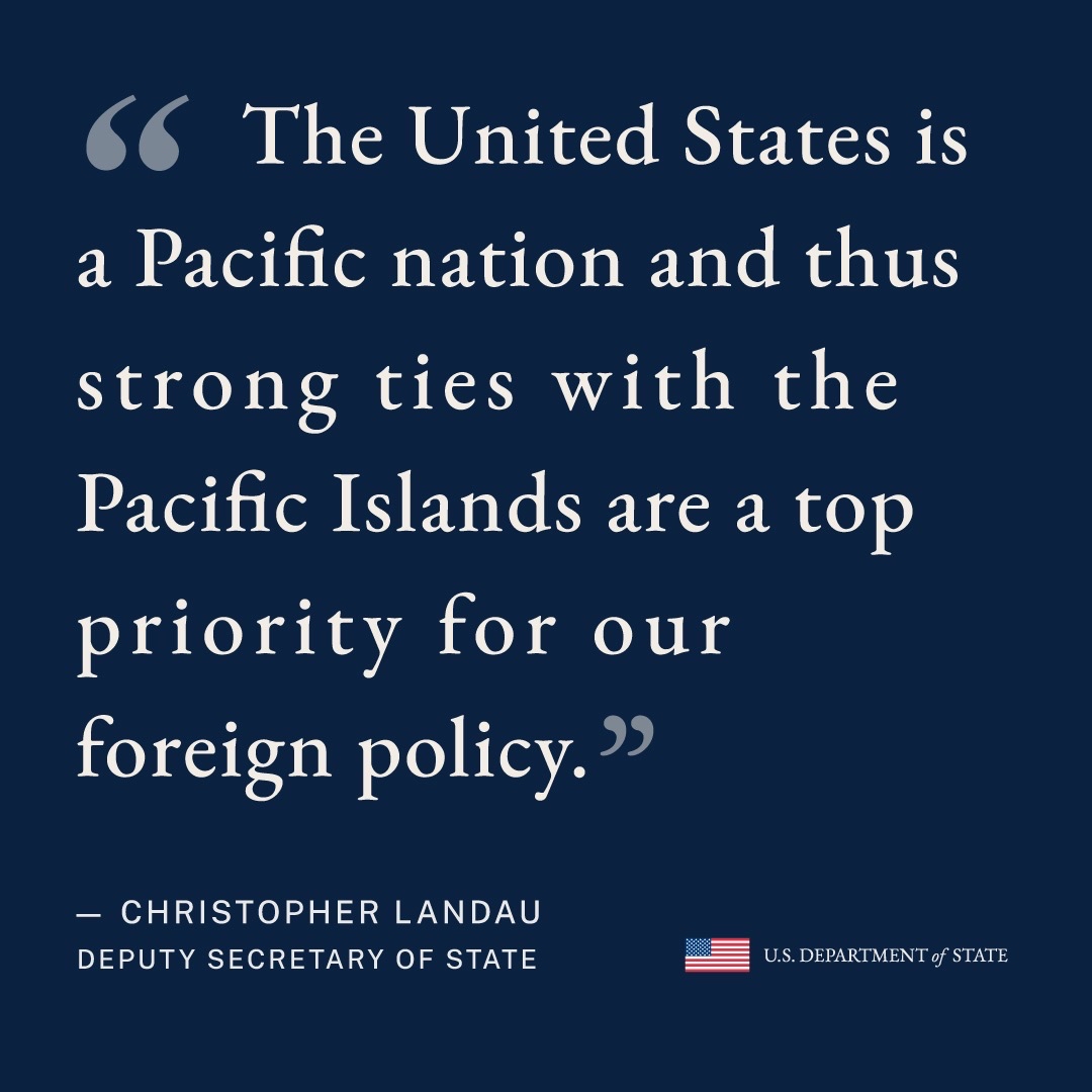 "The United States is a Pacific nation and thus strong ties with the Pacific Islands are a top priority for our foreign policy."
— CHRISTOPHER LANDAU
DEPUTY SECRETARY OF STATE