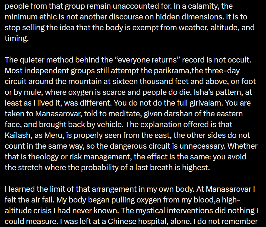 traversingkrith's tweet photo. There are a few basic problems with this argument.

First, the writer’s personal medical emergency is being presented as though it proves that Sadhguru abandoned him. He developed a serious altitude-related problem, was taken to a hospital for treatment, and eventually returned home. Being separated from a group because you require medical attention is not evidence of a broken promise. It is precisely what medical and logistical arrangements are meant to address.

Second, the entire argument is built around a claim Sadhguru supposedly made - that he has some mystical power to prevent people from dying. He has never claimed that. What he has said is that every possible care would be taken to ensure that people return safely. There is a very obvious difference between taking every possible precaution and claiming supernatural control over life and death.

Sadhguru is a yogi. His work is about offering yogic tools to help people live more consciously and exuberantly in this life. It is dishonest to turn that into a claim of physical immortality and then attack him for something he never promised.

Third, the post itself gets a basic fact wrong. It says that Sadhguru has been to Kailash 51 times. At the recent In Solidarity with Nepal event , Sadhguru referred to this as his 21st visit to Kailash. If we are going to build an argument around someone's words and experiences, perhaps we should begin by representing them accurately.

And finally, what happened at Gyirong was a devastating natural calamity. Kailash has never been an ordinary tourist destination. The pilgrimage has always involved enormous physical hardship and the unpredictability of nature. Yet generation after generation, for centuries and millennia, people have undertaken this journey because of what Kailash means to them.

That is precisely why I find it difficult to understand the need to turn this particular tragedy into an attack on one person.

When a natural calamity strikes, and a post selectively focuses on one individual while making so many incorrect claims about what he said and what actually happened, it stops looking like genuine concern for the people affected.

Whether it is for views, personal vengeance, or some other reason known only to the person writing it, using the suffering and uncertainty of grieving families to build a personal narrative against Sadhguru is deeply distasteful.

A tragedy deserves facts and compassion - not a predetermined narrative.