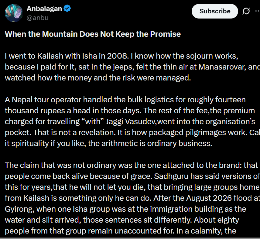 traversingkrith's tweet photo. There are a few basic problems with this argument.

First, the writer’s personal medical emergency is being presented as though it proves that Sadhguru abandoned him. He developed a serious altitude-related problem, was taken to a hospital for treatment, and eventually returned home. Being separated from a group because you require medical attention is not evidence of a broken promise. It is precisely what medical and logistical arrangements are meant to address.

Second, the entire argument is built around a claim Sadhguru supposedly made - that he has some mystical power to prevent people from dying. He has never claimed that. What he has said is that every possible care would be taken to ensure that people return safely. There is a very obvious difference between taking every possible precaution and claiming supernatural control over life and death.

Sadhguru is a yogi. His work is about offering yogic tools to help people live more consciously and exuberantly in this life. It is dishonest to turn that into a claim of physical immortality and then attack him for something he never promised.

Third, the post itself gets a basic fact wrong. It says that Sadhguru has been to Kailash 51 times. At the recent In Solidarity with Nepal event , Sadhguru referred to this as his 21st visit to Kailash. If we are going to build an argument around someone's words and experiences, perhaps we should begin by representing them accurately.

And finally, what happened at Gyirong was a devastating natural calamity. Kailash has never been an ordinary tourist destination. The pilgrimage has always involved enormous physical hardship and the unpredictability of nature. Yet generation after generation, for centuries and millennia, people have undertaken this journey because of what Kailash means to them.

That is precisely why I find it difficult to understand the need to turn this particular tragedy into an attack on one person.

When a natural calamity strikes, and a post selectively focuses on one individual while making so many incorrect claims about what he said and what actually happened, it stops looking like genuine concern for the people affected.

Whether it is for views, personal vengeance, or some other reason known only to the person writing it, using the suffering and uncertainty of grieving families to build a personal narrative against Sadhguru is deeply distasteful.

A tragedy deserves facts and compassion - not a predetermined narrative.