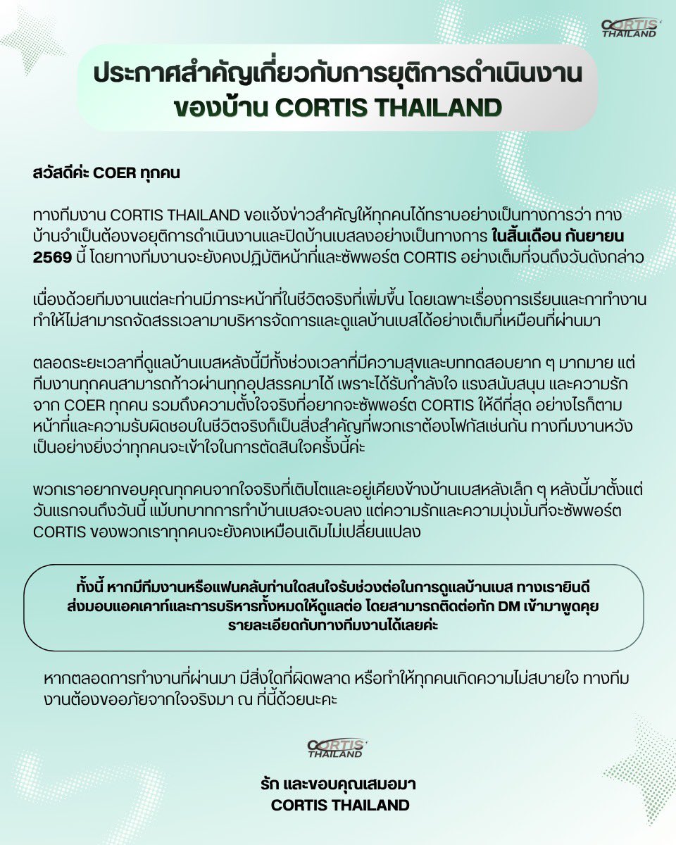 cortis_thailand's tweet photo. ประกาศสำคัญเกี่ยวกับการยุติการดำเนินงานของบ้าน CORTIS THAILAND

สวัสดีค่ะ COER ทุกคน

ทางทีมงาน CORTIS THAILAND ขอแจ้งข่าวสำคัญให้ทุกคนได้ทราบอย่างเป็นทางการว่า ทางบ้านจำเป็นต้องขอยุติการดำเนินงานและปิดบ้านเบสลงอย่างเป็นทางการในสิ้นเดือนกันยายน 2569 นี้ โดยทางทีมงานจะยังคงปฏิบัติหน้าที่และซัพพอร์ต CORTIS อย่างเต็มที่จนถึงวันดังกล่าว

เนื่องด้วยทีมงานแต่ละท่านมีภาระหน้าที่ในชีวิตจริงที่เพิ่มขึ้น โดยเฉพาะเรื่องการเรียนและการทำงาน ทำให้ไม่สามารถจัดสรรเวลามาบริหารจัดการและดูแลบ้านเบสได้อย่างเต็มที่เหมือนที่ผ่านมา

ตลอดระยะเวลาที่ผ่านมา การดูแลบ้านเบสหลังนี้มีทั้งช่วงเวลาที่มีความสุขและบททดสอบยาก ๆ มากมาย แต่ทีมงานทุกคนสามารถก้าวผ่านทุกอุปสรรคมาได้ เพราะได้รับกำลังใจ แรงสนับสนุน และความรักจาก COER ทุกคน รวมถึงความตั้งใจจริงที่อยากจะซัพพอร์ต CORTIS ให้ดีที่สุด อย่างไรก็ตาม หน้าที่และความรับผิดชอบในชีวิตจริงก็เป็นสิ่งสำคัญที่พวกเราต้องโฟกัสเช่นกัน ทางทีมงานหวังเป็นอย่างยิ่งว่าทุกคนจะเข้าใจในการตัดสินใจครั้งนี้ค่ะ

พวกเราอยากขอบคุณทุกคนจากใจจริงที่เติบโตและอยู่เคียงข้างบ้านเบสหลังเล็ก ๆ หลังนี้มาตั้งแต่วันแรกจนถึงวันนี้ แม้บทบาทการทำบ้านเบสจะจบลง แต่ความรักและความมุ่งมั่นที่จะซัพพอร์ต CORTIS ของพวกเราทุกคนจะยังคงเหมือนเดิมไม่เปลี่ยนแปลง

ทั้งนี้ หากมีทีมงานหรือแฟนคลับท่านใดสนใจรับช่วงต่อในการดูแลบ้านเบส ทางเรายินดีส่งมอบแอคเคาท์และการบริหารทั้งหมดให้ดูแลต่อ โดยสามารถติดต่อทัก DM เข้ามาพูดคุยรายละเอียดกับทางทีมงานได้เลยค่ะ

หากตลอดการทำงานที่ผ่านมา มีสิ่งใดที่ผิดพลาด หรือทำให้ทุกคนเกิดความไม่สบายใจ ทางทีมงานต้องขออภัยจากใจจริงมา ณ ที่นี้ด้วยนะคะ

รัก และขอบคุณเสมอมา

CORTIS THAILAND

—

 Important Announcement Regarding the Termination of CORTIS THAILAND Operations

Hello, COER.

The CORTIS THAILAND team would like to officially announce that we will terminate our operations and close down the fanbase at the end of September 2026. Our team will continue to perform our duties and support CORTIS to the fullest until that date.

As each team member's real-life responsibilities have increased, especially regarding education and career commitments, we are no longer able to dedicate the time required to manage and oversee the fanbase as effectively as before.

Throughout this journey, managing the fanbase has brought both moments of joy and challenging trials. However, our team was able to overcome every obstacle thanks to the encouragement, support, and love from all COERs, as well as our deep passion to support CORTIS to the best of our ability. Nevertheless, our real-life duties are equally important, and we truly hope everyone understands our decision.

We sincerely thank everyone for growing alongside and supporting this small fanbase from day one until today. Although our role as a fanbase is coming to an end, our love and dedication to supporting CORTIS will remain unchanged.

Additionally, if any team or fan is interested in taking over the management of this fanbase, we are more than happy to transfer the account and operations to you. Please feel free to send us a DM to discuss the details.

If any of our past actions caused misunderstandings or discomfort, we apologize from the bottom of our hearts.

With love and gratitude always,

CORTIS THAILAND